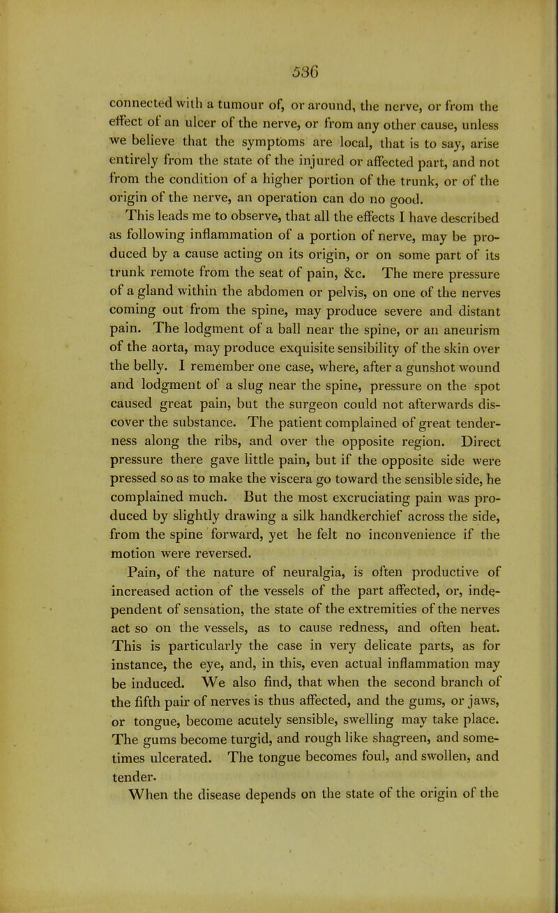 connected with a tumour of, or around, the nerve, or from the effect ol an ulcer of the nerve, or from any other cause, unless we believe that the symptoms are local, that is to say, arise entirely from the state of the injured or affected part, and not from the condition of a higher portion of the trunk, or of the origin of the nerve, an operation can do no good. This leads me to observe, that all the effects I have described as following inflammation of a portion of nerve, may be pro- duced by a cause acting on its origin, or on some part of its trunk remote from the seat of pain, &c. The mere pressure of a gland within the abdomen or pelvis, on one of the nerves coming out from the spine, may produce severe and distant pain. The lodgment of a ball near the spine, or an aneurism of the aorta, may produce exquisite sensibility of the skin over the belly. I remember one case, where, after a gunshot wound and lodgment of a slug near the spine, pressure on the spot caused great pain, but the surgeon could not afterwards dis- cover the substance. The patient complained of great tender- ness along the ribs, and over the opposite region. Direct pressure there gave little pain, but if the opposite side were pressed so as to make the viscera go toward the sensible side, he complained much. But the most excruciating pain was pro- duced by slightly drawing a silk handkerchief across the side, from the spine forward, yet he felt no inconvenience if the motion were reversed. Pain, of the nature of neuralgia, is often productive of increased action of the vessels of the part affected, or, inde- pendent of sensation, the state of the extremities of the nerves act so on the vessels, as to cause redness, and often heat. This is particularly the case in very delicate parts, as for instance, the eye, and, in this, even actual inflammation may be induced. We also find, that when the second branch of the fifth pair of nerves is thus affected, and the gums, or jaws, or tongue, become acutely sensible, swelling may take place. The gums become turgid, and rough like shagreen, and some- times ulcerated. The tongue becomes foul, and swollen, and tender. When the disease depends on the state of the origin of the