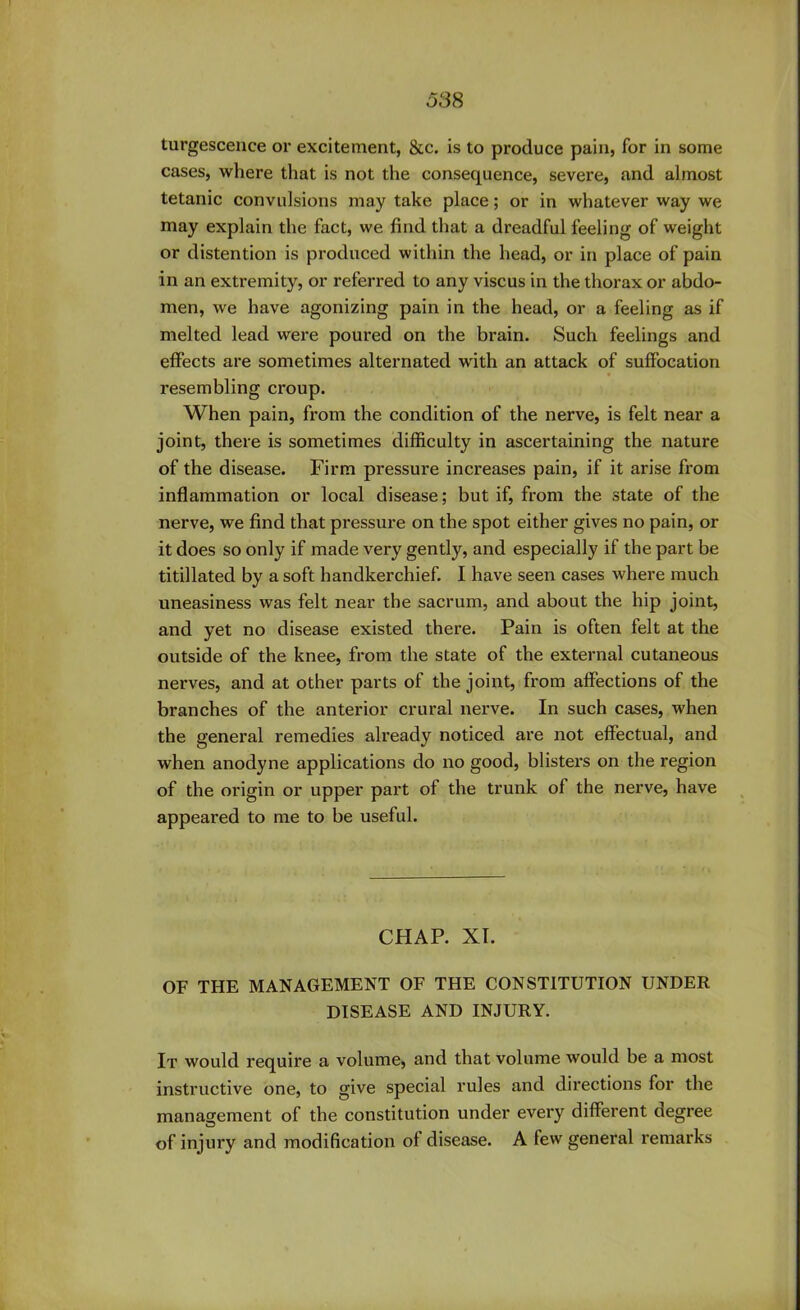 turgescence or excitement, &c. is to produce pain, for in some cases, where that is not the consequence, severe, and almost tetanic convulsions may take place; or in whatever way we may explain the fact, we find that a dreadful feeling of weight or distention is produced within the head, or in place of pain in an extremity, or referred to any viscus in the thorax or abdo- men, we have agonizing pain in the head, or a feeling as if melted lead were poured on the brain. Such feelings and effects are sometimes alternated with an attack of suffocation resembling croup. When pain, from the condition of the nerve, is felt near a joint, there is sometimes difficulty in ascertaining the nature of the disease. Firm pressure increases pain, if it arise from inflammation or local disease; but if, from the state of the nerve, we find that pressure on the spot either gives no pain, or it does so only if made very gently, and especially if the part be titillated by a soft handkerchief. I have seen cases where much uneasiness was felt near the sacrum, and about the hip joint, and yet no disease existed there. Pain is often felt at the outside of the knee, from the state of the external cutaneous nerves, and at other parts of the joint, from affections of the branches of the anterior crural nerve. In such cases, when the general remedies already noticed are not effectual, and when anodyne applications do no good, blisters on the region of the origin or upper part of the trunk of the nerve, have appeared to me to be useful. CHAP. XI. OF THE MANAGEMENT OF THE CONSTITUTION UNDER DISEASE AND INJURY. It would require a volume, and that volume would be a most instructive one, to give special rules and directions for the management of the constitution under every different degree of injury and modification ol disease. A few general remarks