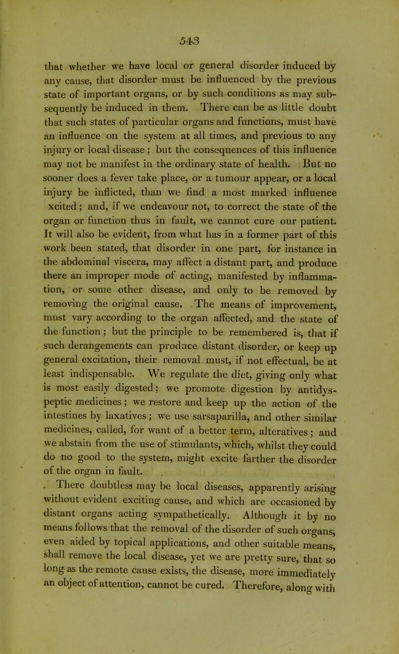 that whether we have local or general disorder induced by any cause, that disorder must be influenced by the previous state of important organs, or by such conditions as may sub- sequently be induced in them. There can be as little doubt that such states of particular organs and functions, must have an influence on the system at all times, and previous to any injury or local disease ; but the consequences of this influence may not be manifest in the ordinary state of health. But no sooner does a fever take place, or a tumour appear, or a local injury be inflicted, than we find a most marked influence xcited; and, if we endeavour not, to correct the state of the organ or function thus in fault, we cannot cure our patient. It will also be evident, from what has in a former part of this work been stated, that disorder in one part, for instance in the abdominal viscera, may affect a distant part, and produce there an improper mode of acting, manifested by inflamma- tion, or some other disease, and only to be removed by removing the original cause. The means of improvement, must vary according to the organ affected, and the state of the function; but the principle to be remembered is, that if such derangements can produce distant disorder, or keep up general excitation, their removal must, if not effectual, be at least indispensable. We regulate the diet, giving only what is most easily digested; we promote digestion by antidys- peptic medicines; we restore and keep up the action of the intestines by laxatives; we use sarsaparilla, and other similar medicines, called, for want of a better term, alteratives; and we abstain from the use of stimulants, which, whilst they could do no good to the system, might excite farther the disorder of the organ in fault. . 4 here doubtless may be local diseases, apparently arising without evident exciting cause, and which are occasioned by distant organs acting sympathetically. Although it by no means follows that the removal of the disorder of such organs, even aided by topical applications, and other suitable means, shall remove the local disease, yet we are pretty sure, that so long as the remote cause exists, the disease, more immediately an object of attention, cannot be cured. Therefore, along with