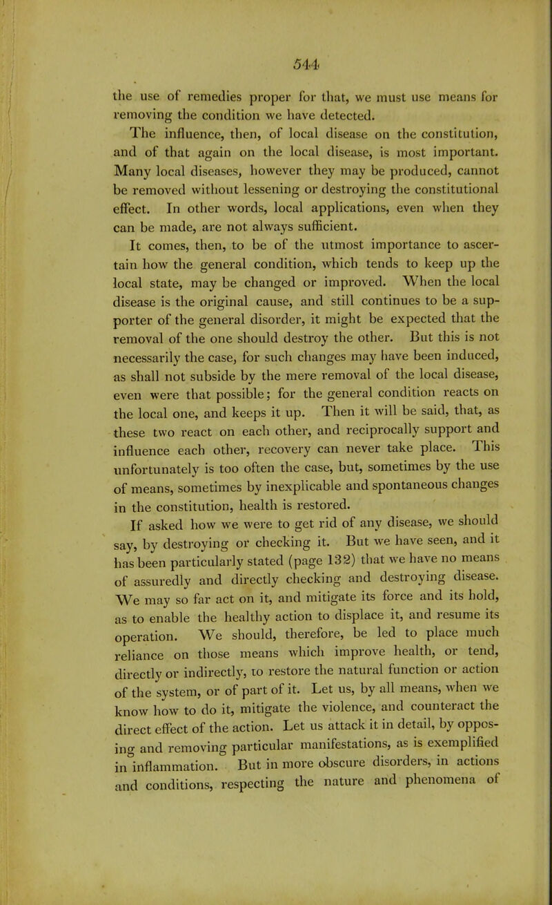 544 the use of remedies proper for that, we must use means for removing the condition we have detected. The influence, then, of local disease on the constitution, and of that again on the local disease, is most important. Many local diseases, however they may be produced, cannot be removed without lessening or destroying the constitutional effect. In other words, local applications, even when they can be made, are not always sufficient. It comes, then, to be of the utmost importance to ascer- tain how the general condition, which tends to keep up the local state, may be changed or improved. When the local disease is the original cause, and still continues to be a sup- porter of the general disorder, it might be expected that the removal of the one should destroy the other. But this is not necessarily the case, for such changes may have been induced, as shall not subside by the mere removal of the local disease, even were that possible; for the general condition reacts on the local one, and keeps it up. Then it will be said, that, as these two react on each other, and reciprocally support and influence each other, recovery can never take place. This unfortunately is too often the case, but, sometimes by the use of means, sometimes by inexplicable and spontaneous changes in the constitution, health is restored. If asked how we were to get rid of any disease, we should say, by destroying or checking it. But we have seen, and it has been particularly stated (page 132) that we have no means of assuredly and directly checking and destroying disease. We may so far act on it, and mitigate its force and its hold, as to enable the healthy action to displace it, and resume its operation. We should, therefore, be led to place much reliance on those means which improve health, or tend, directly or indirectly, to restore the natural function or action of the system, or of part of it. Let us, by all means, when we know how to do it, mitigate the violence, and counteract the direct effect of the action. Let us attack it in detail, by oppos- ing and removing particular manifestations, as is exemplified ininflammation. But in more obscure disorders, in actions and conditions, respecting the nature and phenomena of