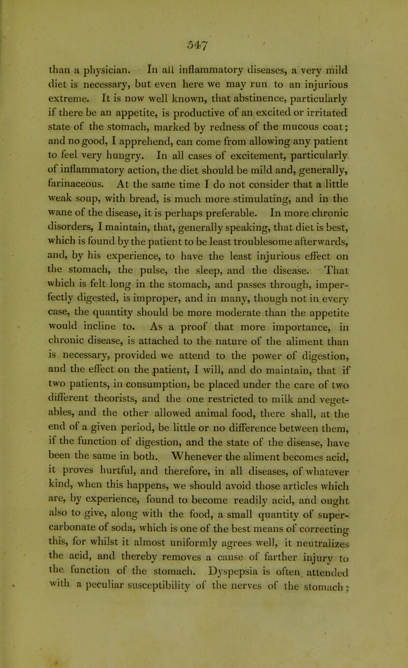 than a physician. In all inflammatory diseases, a very mild diet is necessary, but even here we may run to an injurious extreme. It is now well known, that abstinence, particularly if there be an appetite, is productive of an excited or irritated state of the stomach, marked by redness of the mucous coat; and no good, I apprehend, can come from allowing any patient to feel very hungry. In all cases of excitement, particularly of inflammatory action, the diet should be mild and, generally, farinaceous. At the same time I do not consider that a little weak soup, with bread, is much more stimulating, and in the wane of the disease, it is perhaps preferable. In more chronic disorders, I maintain, that, generally speaking, that diet is best, which is found by the patient to be least troublesome afterwards, and, by his experience, to have the least injurious effect on the stomach, the pulse, the sleep, and the disease. That which is felt long in the stomach, and passes through, imper- fectly digested, is improper, and in many, though not in every case, the quantity should be more moderate than the appetite would incline to. As a proof that more importance, in chronic disease, is attached to the nature of the aliment than is necessary, provided we attend to the power of digestion, and the effect on the patient, I will, and do maintain, that if two patients, in consumption, be placed under the care of two different theorists, and the one restricted to milk and veget- ables, and the other allowed animal food, there shall, at the end of a given period, be little or no difference between them, if the function of digestion, and the state of the disease, have been the same in both. Whenever the aliment becomes acid, it proves hurtful, and therefore, in all diseases, of whatever kind, when this happens, we should avoid those articles which are, by experience, found to become readily acid, and ought also to give, along with the food, a small quantity of super- carbonate of soda, which is one of the best means of correcting this, for whilst it almost uniformly agrees well, it neutralizes the acid, and thereby removes a cause of farther injury to the function of the stomach. Dyspepsia is often attended with a peculiar susceptibility of the nerves of the stomach;