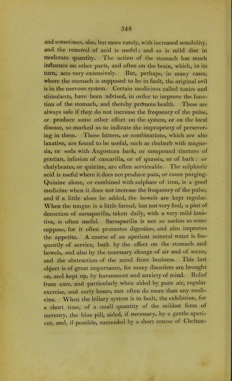 and sometimes, also, blit more rarely, with increased sensibility, and the removal of acid is useful; and so is mild diet in moderate quantity. The action of the stomach has much influence on other parts, and often on the brain, which, in its turn, acts very extensively. But, perhaps, in many cases, where the stomach is supposed to be in fault, the original evil is in the nervous system. Certain medicines called tonics and stimulants, have been advised, in order to improve the func- tion of the stomach, and thereby prtfmote health. These are always safe if they do not increase the frequency of the pulse, or produce some other effect on the system, or on the local disease, so marked as to indicate the impropriety of persever- ing in them. Those bitters, or combinations, which are also laxative, are found to be useful, such as rhubarb with magne- sia, or soda with Angostura bark, or compound tincture of gentian, infusion of cascarilla, or of quassia, or of bark : or chalybeates, or quinine, are often serviceable. The sulphuric acid is useful where it does not produce pain, or cause purging. Quinine alone, or combined with sulphate of iron, is a good medicine when it does not increase the frequency of the pulse, and if a little aloes be added, the bowels are kept regular. When the tongue is a little furred, but not very foul, a pint of decoction of sarsaparilla, taken daily, with a very mild laxa- tive, is often useful. Sarsaparilla is not so useless as some suppose, for it often promotes digestion, and also improves the appetite. A course of an aperient mineral water is fre- quently of service, both by the effect on the stomach and bowels, and also by the necessary change of air and of scene, and the abstraction of the mind from business. This last object is of great importance, for many disorders are brought on, and kept up, by harassment and anxiety of mind. Relief from care, and particularly when aided by pure air, regular exercise, and early hours, can often do more than any medi- cine. When the biliary system is in fault, the exhibition, for a short time, of a small quantity of the mildest form ol mercury, the blue pill, aided, if necessary, by a gentle aperi- ent, and, if possible, succeeded by a short course of Chelten-