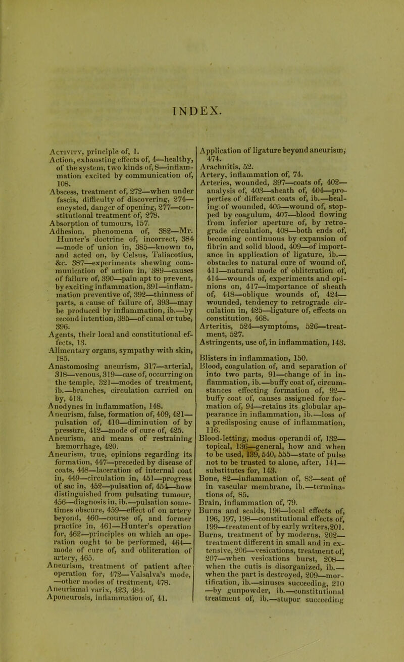 INDEX. Activity, principle of, 1. Action, exhausting effects of, 4—healthy, of the system, two kinds of, 8—inflam- mation excited by communication of, 108. Abscess, treatment of, 272—when under fascia, difficulty of discovering, 274— encysted, danger of opening, 277—con- stitutional treatment of, 278. Absorption of tumours, 157. Adhesion, phenomena of, 382—Mr. Hunter’s doctrine of, incorrect, 384< —mode of union in, 385—known to, and acted on, by Celsus, Taliacotius, &c. 387—experiments shewing com- munication of action in, 389—causes of failure of, 390—pain apt to prevent, by exciting inflammation, 391—inflam- mation preventive of, 392—thinness of parts, a cause of failure of, 393—may be produced by inflammation, ib.—by second intention, 395—of canal or tube, 396. Agents, their local and constitutional ef- fects, 13. Alimentary organs, sympathy with skin, 185. Anastomosing aneurism, 317—arterial, 318—venous, 319—case of, occurring on the temple, 321—modes of treatment, ib.—branches, circulation earned on by, 4-13. Anodynes in inflammation, 148. Aneurism, false, formation of, 409,421— pulsation of, 410—diminution of by pressure, 412—mode of cure of, 425. Aneurism, and means of restraining haemorrhage, 420. Aneurism, true, opinions regarding its formation, 447—preceded by disease of coats, 448—laceration of internal coat in, 449—circulation in, 451—progress of sac in, 452—pulsation of, 454—how distinguished from pulsating tumour, 456—diagnosis in, ib.—pulsation some- times obscure, 459—effect of on artery beyond, 460—course of, and former practice in, 461—Hunter's operation for, 462—principles on which an ope- ration ought to be performed, 464— mode of cure of, and obliteration of artery, 465. Aneurism, treatment of patient after operation for, 472—Valsalva’s mode, —other modes of treatment, 478. Aneurismal varix, 423, 484. Aponeurosis, inflammation of, 41. Application of ligature beyond aneurism, 474. Arachnitis, 52. Artery, inflammation of, 74. Arteries, wounded, 397—coats of, 402— analysis of, 403—sheath of, 404—pro- perties of different coats of, ib.—heal- ing of wounded, 405—wound of, stop- ped by eoagulum, 407—blood flowing from inferior aperture of, by retro- grade circulation, 408—both ends of, becoming continuous by expansion of fibrin and solid blood, 409—of import- ance in application of ligature, ib.— obstacles to natural cure of wound of, 411—natural mode of obliteration of, 414—wounds of, experiments and opi- nions on, 417—importance of sheath of, 418—oblique wounds of, 424— wounded, tendency to retrograde cir- culation in, 425—ligature of, effects on constitution, 468. Arteritis, 524—symptoms, 526—treat- ment, 527. Astringents, use of, in inflammation, 143. Blisters in inflammation, 150. Blood, coagulation of, and separation of into two parts, 91—change of in in- flammation, ib.—buffy coat of, circum- stances effecting formation of, 92— buffy coat of, causes assigned for for- mation of, 94—retains its globular ap- pearance in inflammation, ib.—loss of a predisposing cause of inflammation, 116. Blood-letting, modus operand! of, 132— topical, 136—general, how .and when to be used, 139,540, 555—state of pulse not to be trusted to alone, after, 141— substitutes for, 143. Bone, 82—inflammation of, S3—seat of in vascular membrane, ib.—termina- tions of, 85. Brain, inflammation of, 79. Burns and scalds, 196—local effects of, 196, 197, 198—constitutional effects of, 199—treatment of by early writers,201. Burns, treatment of by moderns, 202 treatment different in small and in ex- tensive, 206—vesications, treatment of, 207—when vesications burst, 208 when the cutis is disorganized, ib. when the part is destroyed, 209—mor- tification, ib—sinuses succeeding, 210 —by gunpowder, ib—constitutional treatment ot, ib.—stupor succeeding