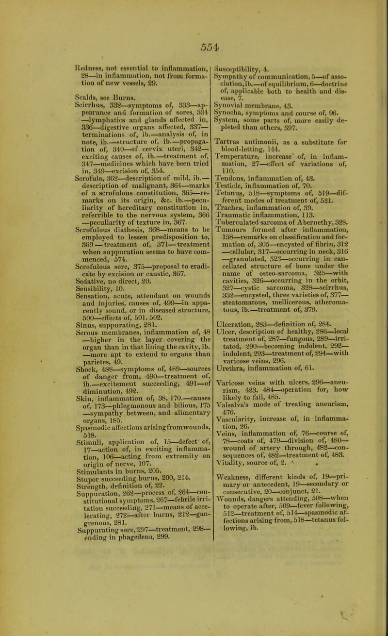 Redness, not essential to inflammation, 28—in inflammation, not from forma- tion of new vessels, 29. Scalds, see Burns. Scirrhus, 332—symptoms of, 333—ap- pearance and formation of sores, 334 —lymphatics and glands affected in, 336—digestive organs affected, 337— terminations of, ib.—analysis of, in note, ib structure of, ib—propaga- tion of, 340—of cervix uteri, 342— exciting causes of, ib.—treatment of, 347—medicines which have been tried in, 349—excision of, 354. Scrofula, 362—description of mild, ib.— description of malignant, 364—marks of a scrofulous constitution, 365—re- marks on its origin, &c. ib.—pecu- liarity of hereditary constitution in, referrible to the nervous system, 366 —peculiarity of texture in, 367. Scrofulous diathesis, 368—means to be employed to lessen predisposition to, 369 — treatment of, 371—treatment when suppuration seems to have com- menced, 574. Scrofulous sore, 375—proposal to eradi- cate by excision or caustic, 367. Sedative, no direct, 20. Sensibility, 10. Sensation, acute, attendant on wounds and injuries, causes of, 499—in appa- rently sound, or in diseased structure, 500—effects of, 501, 502. Sinus, suppurating, 281. Serous membranes, inflammation of, 48 —higher in the layer covering the organ than in that lining the cavity, ib. —more apt to extend to organs than parietes, 49. Shock, 488—symptoms of, 489—sources of danger from, 490—treatment of, ib.—excitement succeeding, 491—of diminution, 492. Skin, inflammation of, 38, 170.—causes of, 173—phlegmonous and bilious, 175 —sympathy between, and alimentary organs, 185. Spasmodic affections arising fromwounds, 518. Stimuli, application of, 15—defect of, 17—action of, in exciting inflamma- tion, 106—acting from extremity on origin of nerve, 107. Stimulants in burns, 205. Stupor succeeding burns, 200, 214. Strength, definition of, 22. Suppuration, 262—process of, 264—con- stitutional symptoms, 267—febrile irri- tation succeeding, 271—means of acce- lerating, 272—after burns, 212—gan- grenous, 281. Suppurating sore, 297—treatment, 298— ending in phagedena, 299. Susceptibility, 4. Sympathy of communication, 5—of asso- ciation, ib.—of equilibrium, 6—doctrine of, applicable both to health and dis- ease, 7. Synovial membrane, 43. Synocha, symptoms and course of, 96. System, some parts of, more easily de- pleted than others, 397. Tartras antimonii, as a substitute for blood-letting, 144. Temperature, increase' of, in inflam- mation, 27—effect of variations of, 110. Tendons, inflammation of, 43. Testicle, inflammation of, 70. Tetanus, 518—symptoms of, 519—dif- ferent modes of treatment of, 521. Trachea, inflammation of, 39. Traumatic inflammation, 113. Tuberculated sarcoma of Abernethy, 328. Tumours formed after inflammation, 158—remarks on classification and for- mation of, 305—encysted of fibrin, 312 —cellular, 317—occurring in neck, 316 —granulated, 323—occurring in can- cellated structure of bone under the name of osteo-sarcoma, 325—with cavities, 326—occurring in the orbit, 327—cystic sarcoma, 32S—scirrhus, 332—encysted, three varieties of, 377— steatomatous, mellicerous, atheroma- tous, ib.—treatment of, 379. Ulceration, 283—definition of, 284. Ulcer, description of healthy, 286—local treatment of, 287—fungous, 289—irri- tated, 290—becoming indolent, 292— indolent, 293—treatment of, 294—with varicose veins, 296. Urethra, inflammation of, 61. Varicose veins with ulcers, 296—aneu- rism, 423, 484—operation for, how likely to fail, 485. Valsalva’s mode of treating aneurism, 476. Vascularity, increase of, in inflamma- tion, 26. Veins, inflammation of, 76—course of, 78—coats of, 479—division of, 480— wound of artery through, 482—con- sequences of, 482—treatment of, 483. Vitality, source of, 2. * , Weakness, different kinds of, 19—pri- mary or antecedent, 19—secondary or consecutive, 20—conjunct, 21. Wounds, dangers attending, 508—when to operate after, 509—fever following, 512—treatment of, 514—spasmodic af- fections arising from, 518—tetanus fol- lowing, ib.