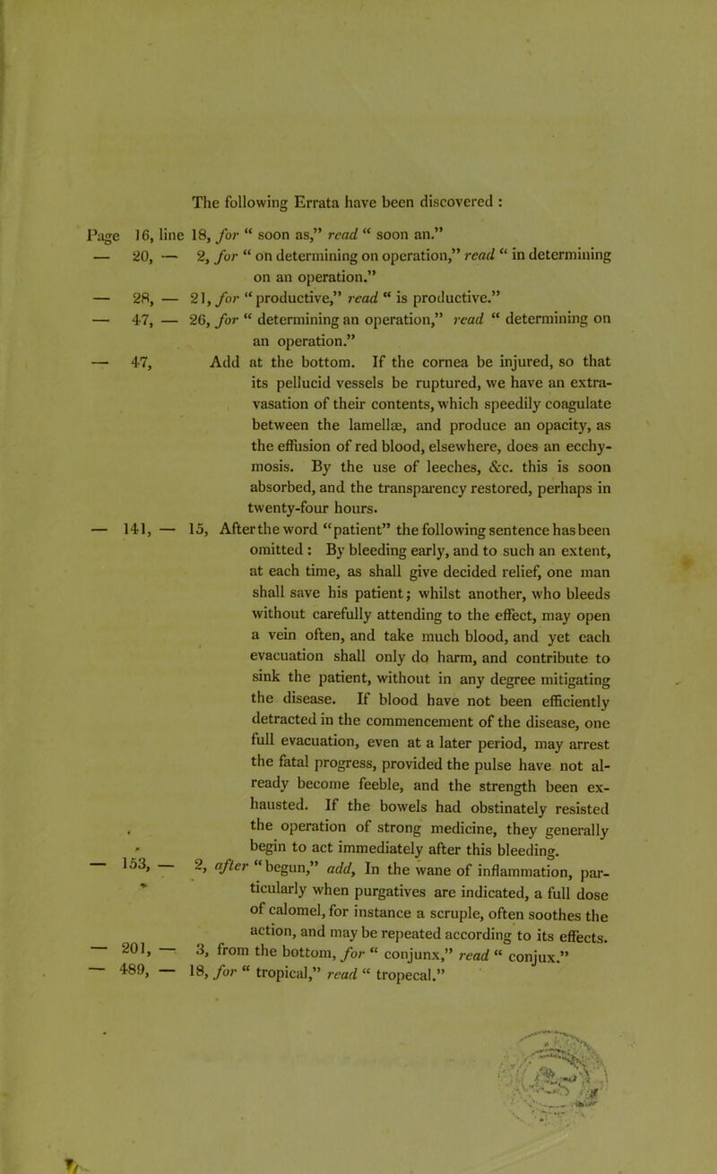 The following Errata have been discovered : Page 16, line 18, for “ soon as,” read, “ soon an.” — 20, — 2, for “ on determining on operation,” read “ in determining on an operation.” — 28, — 21, for “productive,” read “ is productive.” — 47, — 26, for “ determining an operation,” read “ determining on an operation.” — 47, Add at the bottom. If the cornea be injured, so that its pellucid vessels be ruptured, we have an extra- vasation of their contents, which speedily coagulate between the lamellae, and produce an opacity, as the effusion of red blood, elsewhere, does an ecchy- mosis. By the use of leeches, &c. this is soon absorbed, and the transparency restored, perhaps in twenty-four hours. — 141, — 15, After the word “patient” the following sentence has been omitted : By bleeding early, and to such an extent, at each time, as shall give decided relief, one man shall save his patient; whilst another, who bleeds without carefully attending to the effect, may open a vein often, and take much blood, and yet each evacuation shall only do harm, and contribute to sink the patient, without in any degree mitigating the disease. If blood have not been efficiently detracted in the commencement of the disease, one full evacuation, even at a later period, may arrest the fatal progress, provided the pulse have not al- ready become feeble, and the strength been ex- hausted. If the bowels had obstinately resisted , the operation of strong medicine, they generally begin to act immediately after this bleeding. 153, 2, after “begun,” add, In the wane of inflammation, par- ticularly when purgatives are indicated, a full dose of calomel, for instance a scruple, often soothes the action, and may be repeated according to its effects. 201, 3, from the bottom, for “ conjunx,” read “ conjux.” 489, 18, for “ tropical,” read “ tropecal.” r^( ■*!t r%  *0 '- - $ $p