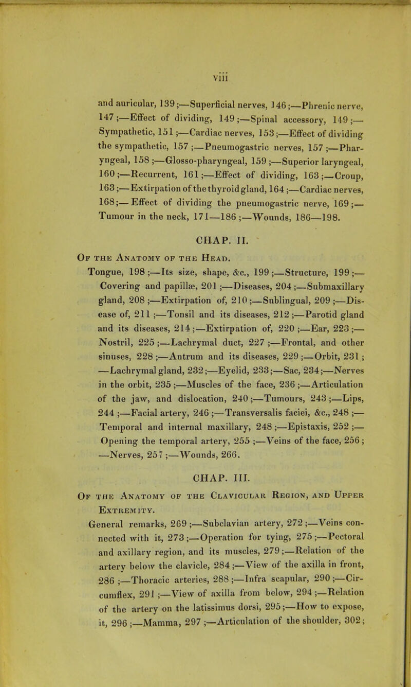 Vlll and auricular, 139;—Superficial nerves, 146;—Phrenic nerve, 147;—EflFect of dividingr, 149;—Spinal accessory, 149;— Sympathetic, 151;—Cardiac nerves, 153;—EflFect of dividing' the sympathetic, 157 ;_Pneumogastric nerves, 157 ;—Phar- yngeal, 158 ;—Glosso-pharyngeal, 159 ;—Superior laryngeal, IfiO;—Recurrent, 161;—EflFect of dividing, 163;—Croup, 163;—Extirpation of the thyroid gland, 164;—Cardiac nerves, 168;—EflFect of dividing the pneumogastric nerve, 169;— Tumour in the neck, 171—186 ;—Wounds, 186—198. CHAP. II. ' Of the Anatomy op the Head. Tongue, 198;—Its size, shape, &c., 199;—Structure, 199;— Covering and papillae, 201;—Diseases, 204;—Submaxillary gland, 208;—Extirpation of, 210;—Sublingual, 209;—Dis- ease of, 211 ;—Tonsil and its diseases, 212;—Parotid gland and its diseases, 214;—Extirpation of, 220;—Ear, 223;— Nostril, 225;—Lachrymal duct, 227;—Frontal, and other sinuses, 228;—Antrum and its diseases, 229;—Orbit, 231 ; —Lachrymal gland, 232;—Eyelid, 233;—Sac, 234;—Nerves in the orbit, 235 ;—Muscles of the face, 236 ;—Articulation of the jaw, and dislocation, 240 ;—Tumours, 243 ;—Lips, 244 ;—Facial artery, 246 ;—Transversalis faciei, &c., 248 ;— Temporal and internal maxillary, 248;—Epistaxis, 252 ;— Opening the temporal artery, 255 ;—Veins of the face, 256; —Nerves, 257 ;—Wounds, 266. CHAP. III. Op the Anatomy of the Clavicular Region, and Upper Extremity. General remarks, 269 ;—Subclavian artery, 272;—Veins con- nected with it, 273;—Operation for tying, 275;—Pectoral and axillary region, and its muscles, 279;—Relation of the artery below the clavicle, 284;—View of the axilla in front, 286 ;—Tlioracic arteries, 288 ;—Infra scapular, 290 ;—Cir- cumflex, 291 ;—View of axilla from below, 294 ;—Relation of the artery on the latissimus dorsi, 295;—How to expose, it, 296 ; Mamma, 297 ;—Articulation of the shoulder, 302;