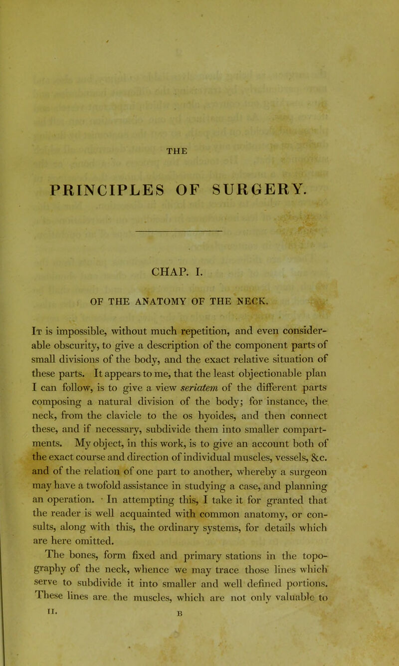 THE PRINCIPLES OF SURGERY. CHAP. I. OF THE ANATOMY OF THE NECK. It is impossible, without much repetition, and even consider- able obscurity, to give a description of the component parts of small divisions of the body, and the exact relative situation of these parts. It appears to me, that the least objectionable plan I can follow, is to give a view seriatem of the different parts composing a natural division of the body; for instance, the neck, fi*om the clavicle to the os hyoides, and then connect these, and if necessary, subdivide them into smaller compart- ments. My object, in this work, is to give an account both of the exact course and direction of individual muscles, vessels, &c. and of the relation of one part to another, whereby a surgeon may have a twofold assistance in studying a case, and planning an operation. • In attempting this, I take it for granted that the reader is well acquainted with common anatomy, or con- sults, along with this, the ordinary systems, for details which are here omitted. Tlie bones, form fixed and primary stations in the topo- graphy of the neck, whence we may ti’ace those lines which serve to subdivide it into smaller and well defined portions. Tliese lines are the muscles, which are not only valuable to