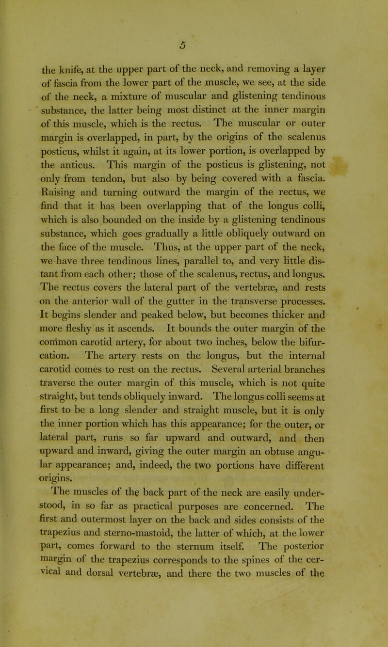 the knife, at the upper pai't of the neck, and removing a layer of fascia from the lower part of the muscle, we see, at the side of the neck, a mixture of muscular and glistening tendinous  substance, the latter being most distinct at the inner margin of this muscle, which is the rectus. The muscular or outer margin is overlapped, in part, by the origins of the scalenus posticus, whilst it again, at its lower portion, is overlapped by the anticus. Tliis margin of the posticus is glistening, not only from tendon, but also by being covered with a fascia. Raising and turning outward the margin of the rectus, we find that it has been overlapping that of the longus colli, which is also bounded on the inside by a glistening tendinous substance, which goes gradually a little obliquely outward on the face of the muscle. Thus, at the upper part of the neck, we have three tendinous lines, parallel to, and very little dis- tant from each other; those of the scalenus, rectus, and longus. The rectus covers the lateral part of the vertebras, and rests on the anterior wall of the gutter in the transverse processes. It begins slender and peaked below, but becomes thicker and more fleshy as it ascends. It bounds the outer margin of the conimon carotid artery, for about two inches, below the bifur- cation. The artery rests on the longus, but the internal carotid comes to rest on the rectus. Several arterial branches traverse the outer margin of this muscle, which is not quite straight, but tends obliquely inward. The longus colli seems at first to be a long slender and straight muscle, but it is only the inner portion which has this appearance; for the outer, or lateral part, runs so far upward and outward, and then upward and inward, giving the outer margin an obtuse angu- lar appearance; and, indeed, the two portions have different origins. ITie muscles of the back part of the neck are easily under- stood, in so far as practical purposes are concerned. The first and outermost layer on the back and sides consists of the trapezius and sterno-mastoid, the latter of which, at the lower part, comes forward to the sternum itself. TTie posterior margin of the trapezius corresponds to the spines of the cer- vical and dorsal vertebrae, and there the two muscles of the