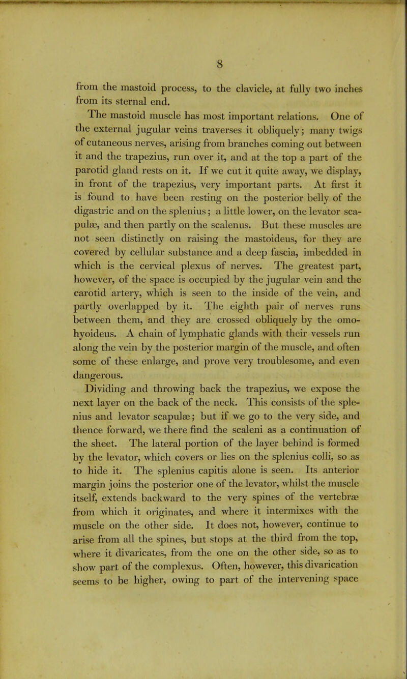 from the mastoid process, to the clavicle, at fully two inches from its sternal end. riie mastoid muscle has most important relations. One of the external jugular veins traverses it obliquely; many twigs of cutaneous nerves, arising from branches coming out between it and the trapezius, run over it, and at the top a part of the parotid gland rests on it. If we cut it quite away, we display, in front of the trapezius, very important parts. At first it is found to have been resting on the posterior belly of the digastric and on the splenius; a little lower, on the levator sca- pulae, and then partly on the scalenus. But these muscles are not seen distinctly on raising the mastoideus, for they are covered by cellular substance and a deep fascia, imbedded in which is the cervical plexus of nerves. The greatest part, however, of the space is occupied by the jugular vein and the carotid artery, which is seen to the inside of the vein, and partly overlapped by it. The eighth pair of nerves runs between them, and they are crossed obliquely by the omo- hyoideus. A chain of lymphatic glands with their vessels run along the vein by the posterior margin of the muscle, and often some of these enlarge, and prove vex’y troublesome, and even dangerous. Dividing and throwing back the trapezius, we expose the next layer on the back of the neck. This consists of the sple- nius and levator scapulae; but if we go to the very side, and thence forward, we there find the scaleni as a continuation of the sheet. The lateral portion of the layer behind is formed by the levator, which covers or lies on the splenius colli, so as to hide it. The splenius capitis alone is seen. Its anterior margin joins the posterior one of the levator, whilst the muscle itself, extends backward to the very spines of the vertebra? from which it originates, and where it intermixes with the muscle on the other side. It does not, however, continue to arise from all the spines, but stops at the third from the top, where it divaricates, from the one on the other side, so as to show part of the complexus. Often, however, this divarication seems to be higher, owing to pai't of the intervening space
