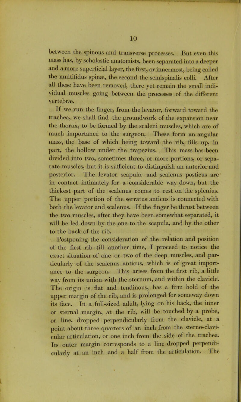 between the spinous and transverse processes. But even this mass has, by scholastic anatomists, been separated into a deeper and a more superficial layer, the first, or imiermost, being called the midtifidus spinae, the second the semispinalis colli. After all these have been removed, there yet remain the small indi- vidual muscles going between the processes of the different vertebrae. If we run the finger, from the levator, forward toward the trachea, we shall find the groundwork of the expansion near the thorax, to be formed by the scaleni muscles, which are of much importance to the surgeon. These form an angular mass, the base of which being toward the rib, fills up, in part, the hollow under the trapezius. This mass has been divided into two, sometimes three, or more portions, or sepa- rate muscles, but it is sufficient to distinguish an anterior and posterior. The levator scapulm and scalenus posticus are' in contact intimately for a considerable way down, but the thickest part of the scalenus comes to rest on the splenius. The upper portion of the serratus anticus is connected with both the levator and scalenus. If the finger be thrust between the two muscles, after they have been somewhat separated, it will be led down by the one to the scapula, and by the other to the back of the rib. Postponing the consideration of the relation and position of the first rib ■ till another time, I proceed to notice the exact situation of one or two of the deep muscles, and par- ticularly of the scalenus anticus, which is of great import- ance to the surgeon. This arises from the first rib, a little way from its union with the sternum, and within the clavicle. The oriffin is flat and tendinous, has a firm hold of the O upper mai’gin of the rib, and is prolonged for someway do^vn its face. In a full-sized adult, lying on his back, the inner or stei’nal margin, at the rib, will be touched by a probe, or line, di’opped perpendicularly from the clavicle, at a point about three quarters of an inch from the sterno-clavi- cular articulation, or one inch from the side of tlie trachea. Its outer raai’gin corresponds to a line dropped perpendi- cidarly at an inch and a half from the articulation. The