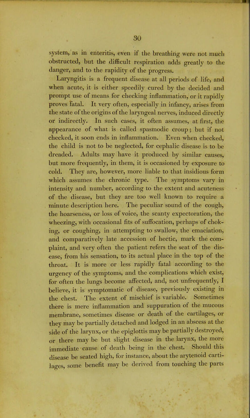 system, as in enteritis, even if the breathing were not much obstructed, but the difficult respii'ation adds greatly to the danger, and to the rapidity of the progress. Laryngitis is a fi*equent disease at all periods of life, and when acute, it is either speedily cured by the decided and prompt use of means for checking inflammation, or it rapidly proves Fatal. It very often, especially in infancy, arises from the state of the origins of the laryngeal nerves, induced directly or indirectly. In such cases, it often assumes, at first, the appearance of what is called spasmodic croup; but if not checked, it soon ends in inflammation. Even when checked, the child is not to be neglected, for cephalic disease is to be dreaded. Adults may have it produced by similar causes, but more frequently, in them, it is occasioned by exposure to cold. They are, however, more liable to that insidious form which assumes the chronic type. The symptoms vary in intensity and number, according to the extent and acuteness of the disease, but they are too well known to require a minute description here. The peculiar sound of the cough, the hoarseness, or loss of voice, the scanty expectoration, the wheezing, with occasional fits of suffocation, perhaps of chok- ing, or coughing, in attempting to swallow, the emaciation, and comparatively late accession of hectic, mark the com- plaint, and very often the patient refers the seat of the dis- ease, from his sensation, to its actual place in the top of the throat. It is more or less rapidly fatal according to the urgency of the symptoms, and the complications which exist, for often the lungs become affected, and, not unfrequently, I believe, it is symptomatic of disease, previously existing in the chest. The extent of mischief is variable. Sometimes there is mere inflammation and suppuration of the mucous membrane, sometimes disease or death of the cartilages, or they may be partially detached and lodged in an abscess at the side of the larynx, or the epiglottis may be partially destroyed, or there may be but slight disease in the larynx, the more immediate' cause of death being in the chest. Should this disease be seated high, for instance, about the arytenoid carti- lages, some benefit may be derived from touching the parts