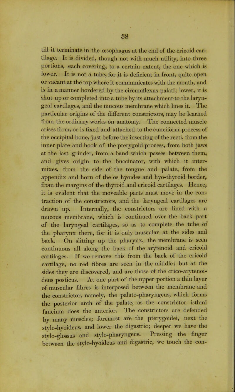 till it terminate in the oesophagus at the end of the cricoid car- tilage. It is divided, though not with much utility, into three portions, each covering, to a certain extent, the one which is lower. It is not a tube, for it is deficient in front, quite open or vacant at the top where it communicates with the mouth, and is in a manner bordered by the circumflexus palati; lower, it is shut up or completed into a tube by its attachment to the laryn- geal cartilages, and the mucous membrane wliich lines it. The particular origins of the different constrictors, may be learned from the ordinary works on anatomy. The connected muscle arises from, or is fixed and attached to the cuneiform process of the occipital bone, just before the inserting of the recti, from the inner plate and hook of the pterygoid process, from both jaws at the last grinder, from a band which passes between them, and gives origin to the buccinator, with which it intei- mixes, from the side of the tongue and palate, from the appendix and horn of the os hyoides and hyo-thyroid border, from the margins of the thyroid and cricoid cartilages. Hence, it is evident that the moveable parts must move in the con- traction of the constrictors, and the laryngeal cartilages are drawn up. Internally, the constrictors are lined wdth a mucous membrane, which is continued over the back part of the laryngeal cartilages, so as to complete the tube of the pharynx there, for it is only muscular at the sides and back. On shtting up the pharynx, the membrane is seen continuous all along the back of the arytenoid and cricoid cartilages. If we remove this from the back of the cricoid cartilage, no red fibres are seen in the middle; but at the sides they are discovered, and are those of the crico-arytenoi- deus posticus. At one part of the upper portion a thin layer of muscular fibres is interposed between the membrane and the constrictor, namely, the palato-pharyngeus, which forms the posterior arch of the palate, as the constrictor isthmi faucium does the anterior. The constrictors are defended by many muscles; foremost are the pterygoidei, next the stylo-hyoideus, and lower the digastric; deeper we have the stylo-glossus and stylo-pharyngeus. Piessing the finger between the stylo-hyoideus and digastric, we touch the con-