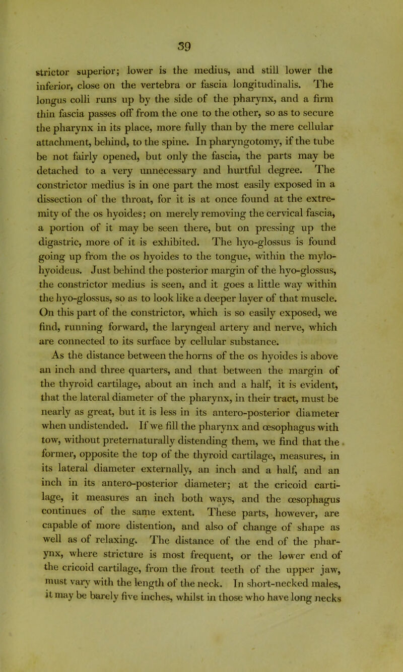 stricter superior; lower is the medius, and still lower the inferior, close on the vertebra or fascia longitudinalis. The longus colli runs up by the side of the pharj^nx, and a firm thin fascia passes off from the one to the other, so as to secure the pharynx in its place, more fully than by the mere cellular attachment, behind, to the spine. In pharyngotomy, if the tube be not fairly opened, but only the fascia, the parts may be detached to a very unnecessary and hurtful degree. The constrictor medius is in one part the most easily exposed in a dissection of the throat, for it is at once found at the extre- mity of the os hyoides; on merely removing the cervical fascia, a portion of it may be seen there, but on pressing up the digastric, more of it is exliibited. The hyo-glossus is found going up from the os hyoides to the tongue, within the mylo- hyoideus. Just behind the posterior margin of the hyo-glossus, the constrictor medius is seen, and it goes a little way within the hyo-glossus, so as to look like a deeper layer of that muscle. On this part of the constrictor, which is so easily exposed, we find, running forward, the laryngeal artery and nerve, which are connected to its surface by cellular substance. As the distance between the horns of the os hyoides is above an inch and three quarters, and that between the margin of the thyroid cartilage, about an inch and a half, it is evident, that the lateral diameter of the pharynx, in their tract, must be nearly as great, but it is less in its antero-posterior diameter when undistended. If we fill the pharynx and oesophagus with tow, without preternaturally distending them, we find that the. former, opposite the top of the thyroid cartilage, measures, in its lateral diameter externally, an inch and a half, and an inch in its antero-posterior diameter; at the cricoid carti- lage, it measures an inch both ways, and the oesophagus continues of the same extent. These parts, however, are capable of more distention, and also of change of shape as well as of relaxing. The distance of the end of the phar- ynx, where stricture is most frequent, or the low^er end of the cricoid cartilage, from the front teeth of tlie upper jaw, niust vai*y with the length of the neck. In short-necked males, Jt may be barely five inches, whilst in those who have long necks