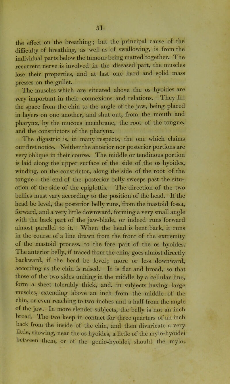 the effect on the breathing; but the principal cause of the difficulty of breathing, as well as of swallowing, is from the individual parts below the tumour being matted together. The recurrent nerve is involved in the diseased part, the muscles lose their properties, and at last one hard and solid mass presses on the gullet. The muscles which are situated above the os hyoides are very important in their connexions and relations. Tliey fill the space from the chin to the angle of the jaw, being placed in layers on one another, and shut out, from the mouth and pharynx, by the mucous membrane, the root of the tongue, and the constrictors of the pharynx. Tlie digastric is, in many respects, the one which claims our first notice. Neither the anterior nor posterior portions are very oblique in their course. The middle or tendinous portion is laid along the upper surface of the side of the os hyoides, winding, on the constrictor, along the side of the root of the tongue : the end of the posterior belly sweeps past the situ- ation of the side of the epiglottis. The direction of the two bellies must vary according to the position of the head. If the head be level, the posterior belly runs, from the mastoid fossa, forward, and a very little downward, forming a very small angle with the back part of the jaw-blade, or indeed runs forward almost parallel to it. When the head is bent back, it runs in the course of a line drawn from the front of the extremity of the mastoid process, to the fore part of the os hyoides. llie anterior belly, if traced from the chin, goes almost directly backward, if the head be level; more or less downward, according as the chin is raised. It is flat and broad, so that those of the two sides uniting in the middle by a cellular line, form a sheet tolerably thick, and, in subjects having large muscles, extending above an inch from the middle of the chin, or even reaching to two inches and a half from the angle of the jaw. In more slender subjects, the belly is not an inch broad. 1. he two keep in contact for three quarters of an inch back from the inside of the chin, and then divaricate a very little, showing, near the os hyoides, a little of the mylo-hyoidei between them, or of the genio-hyoidei, should the mylo-