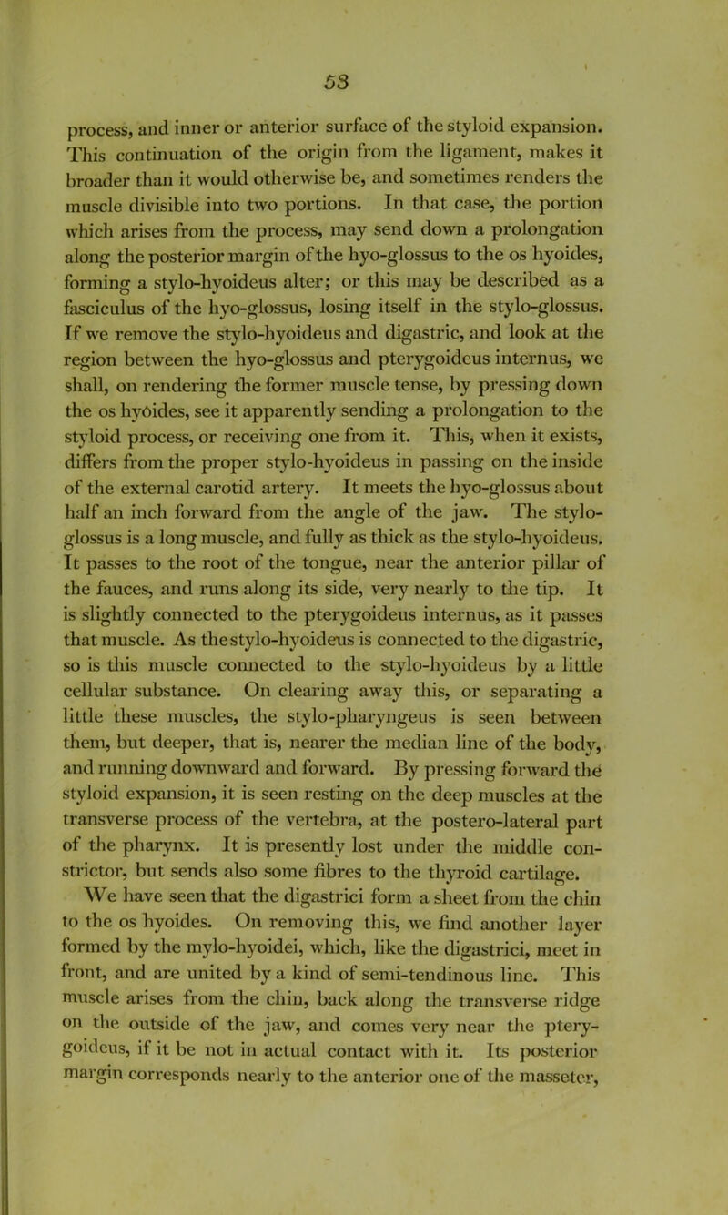process, and inner or anterior surface of the styloid expansion. This continuation of the origin from the ligament, makes it broader than it would otherwise be, and sometimes renders the muscle divisible into two portions. In that case, tlie portion which arises from the process, may send down a prolongation along the posterior margin of the hyo-glossus to the os hyoides, forming a stylo-hyoideus alter; or this may be described as a fjisciculus of the hyo-glossus, losing itself in the stylo-glossus. If we remove the stylo-hyoideus and digastric, and look at the region between the hyo-glossus and pterygoideus internus, we shall, on rendering the former muscle tense, by pressing down the os hyoides, see it apparently sending a prolongation to the styloid process, or receiving one from it. This, when it exists, differs from the proper stylo-hyoideus in passing on the inside of the external carotid artery. It meets the hyo-glossus about half an inch forward from the angle of the jaw. The stylo- glossus is a long muscle, and fully as thick as the stylo-hyoideus. It passes to the root of the tongue, near the anterior pillar of the fauces, and runs along its side, very nearly to tlie tip. It is slightly connected to the pterygoideus internus, as it passes that muscle. As the stylo-hyoideus is connected to the digastric, so is tliis muscle connected to the stylo-hyoideus by a little cellular substance. On clearing away this, or separating a little these muscles, the stylo-pharyngeus is seen between them, but deeper, that is, nearer the median line of the body, and running downwai'd and forward. By pressing forward the styloid expansion, it is seen resting on the deep muscles at the transverse process of the vertebra, at the postero-lateral part of the pharynx. It is presently lost under the middle con- strictor, but sends also some fibres to the thyroid cartilage. We have seen that the digastric! form a sheet from the chin to the os hyoides. On removing this, we find another layer formed by the mylo-hyoidei, which, like the digastric!, meet in front, and are united by a kind of semi-tendinous line. This muscle arises from the chin, back along the transverse ridge on the outside of the jaw, and comes very near the ptery- goideus, if it be not in actual contact with it. Its posterior margin corresponds nearly to the anterior one of the masseter.
