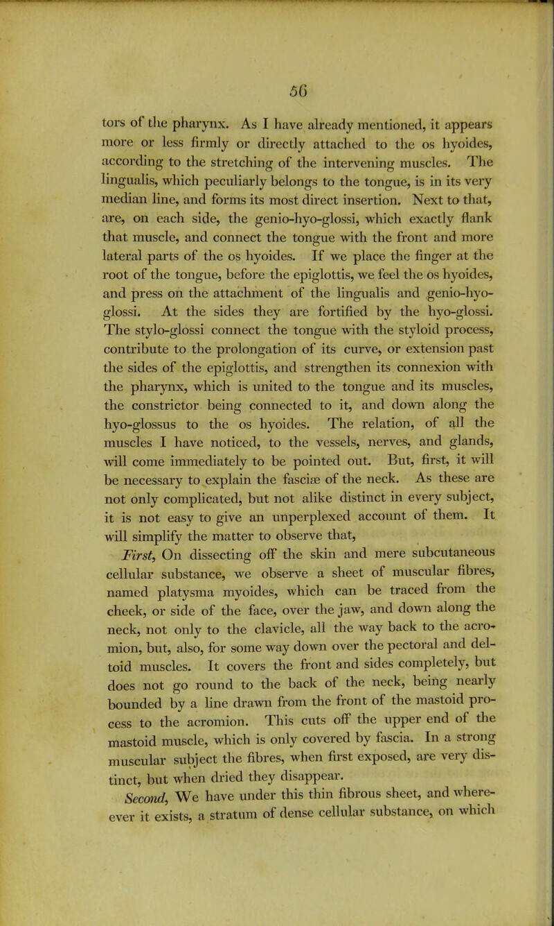 tors of the pharynx. As I have already mentioned, it appears more or less firmly or directly attached to the os hyoides, according to the stretching of the intervening muscles. The lingualis, which peculiarly belongs to the tongue, is in its very median line, and forms its most direct insertion. Next to that, are, on each side, the genio-hyo-glossi, which exactly flank that muscle, and connect the tongue with the front and more lateral parts of the os hyoides. If we place the finger at the root of the tongue, before the epiglottis, we feel the os hyoides, and press on the attachment of the lingualis and genio-hyo- glossi. At the sides they are fortified by the hyo-glossi. The stylo-glossi connect the tongue with the styloid process, contribute to the prolongation of its curve, or extension past the sides of the epiglottis, and strengthen its connexion with the pharynx, which is united to the tongue and its muscles, the constrictor being connected to it, and down along the hyo-glossus to the os hyoides. The relation, of all the muscles I have noticed, to the vessels, nerves, and glands, will come immediately to be pointed out. But, first, it will be necessary to explain the fasciae of the neck. As these are not only complicated, but not alike distinct in every subject, it is not easy to give an unperplexed account of them. It will simplify the matter to observe that. First, On dissecting off the skin and mere subcutaneous cellular substance, we observe a sheet of muscular fibres, named platysma myoides, which can be traced from the cheek, or side of the face, over the jaw, and down along the neck, not only to the clavicle, all the way back to the acTO-» mion, but, also, for some way down over the pectoral and del- toid muscles. It covers the front and sides completely, but does not go round to the back of the neck, being nearly bounded by a line drawn from the front of the mastoid pro- cess to the acromion. This cuts off the upper end of the mastoid muscle, which is only covered by fascia. In a strong muscular subject the fibres, when first exposed, are very dis- tinct, but when dried they disappear. Second, We have under this thin fibrous sheet, and where- ever it exists, a stratum of dense cellular substance, on which
