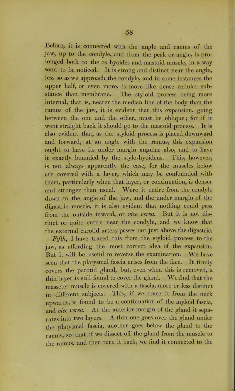 Before, it is connected witli the angle and ramus of tlie jaw, up to the condyle, and from the peak or angle, is pro- longed both to the os hyoides and mastoid muscle, in a way soon to be noticed. It is strong and distinct near the angle, less so as we approach the condyle, and in some instances the upper half, or even more, is more like dense cellular sub- stance than membrane. The styloid process being more internal, that is, nearer the median line of the body than the ramus of the jaw, it is e^ddent that this expansion, going between the one and the other, must be oblique; for if it went straight back it should go to the mastoid process. It is also evident that, as the styloid process is placed downward and forward, at an angle with the ramus, this expansion ought to have its under margin angular also, and to have it exactly bounded by the stylo-hyoideus. This, however, is not always apparently the case, for the muscles below are covered with a layer, which may be confounded with them, particularly when that layer, or continuation, is denser and stronger than usual. Were it entire from the condyle down to the angle of the jaw, and the under margin of the digastric muscle, it is also evident that nothing could pass from the outside inward, or vice versa. But it is not dis- tinct or quite entire near the condyle, and we know that the external carotid artery passes out just above the digastric. Fifths I have traced this from the styloid process to the jaw, as affording the most correct idea of the expansion. But it will be useful to reverse the examination. We have seen that the platysmal fascia arises from the face. It firmly covers the parotid gland, but, even when this is removed, a thin layer is still found to cover the gland. We find that the masseter muscle is covered with a fascia, more or less distinct in different subjects. This, if we trace it from the neck upwards, is found to be a continuation of the myloid fascia, and vice versa. At the anterior margin of the gland it sepa- rates into two layers. A thin one goes over the gland under the platysmal fascia, another goes below the gland to the ramus, so that if we dissect off the gland from the muscle to the ramus, and then turn it back, we find it connected to the