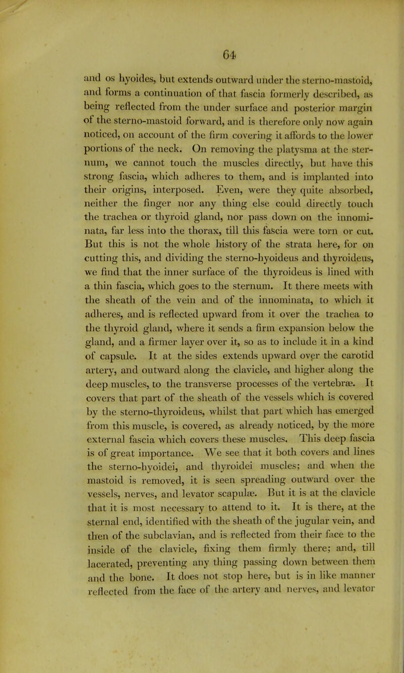 G4 and os hyoides, bvit extends outward under the sterno-mastoid, and forms a continuation of that fascia formerly described, as being reflected from the under surface and posterior margin of the sterno-mastoid forward, and is therefore only now again noticed, on account of the firm covering it affords to the lower portions of the neck. On removing the platysma at the stei’- num, we cannot touch the muscles directly, but have this strong fascia, which adheres to them, and is implanted into their origins, interposed. Even, were they quite absorbed, neither the finger nor any thing else could directly touch the trachea or thyroid gland, nor pass down on the innomi- nata, far less into the thorax, till this fascia were torn or cut. But this is not the whole history of the strata here, for on cutting this, and dividing the sterno-hyoideus and thyroideus, we find that the inner surface of the thyroideus is lined with a thin fascia, which goes to the sternum. It there meets with the sheath of the vein and of the innominata, to which it adlieres, and is reflected upward from it over the trachea to the thyroid gland, where it sends a firm expansion below the gland, and a firmer layer over it, so as to include it in a kind of capsule. It at the sides extends upward over the carotid artery, and outward along the clavicle, and higher along the deep muscles, to the transverse processes of the vertebrse. It covers that part of the sheath of the vessels which is covered by the sterno-thyroideus, whilst tliat part which has emerged from this muscle, is covered, as already noticed, by the more external fascia which covers these muscles. This deep fascia is of great importance. We see that it both covers and lines the sterno-hyoidei, and thyi’oidei muscles; and when tlie mastoid is removed, it is seen spreading outward over the vessels, nerves, and levator scapulae. But it is at the clavicle that it is most necessary to attend to it. It is there, at the sternal end, identified with the sheath of the jugular vein, and then of the subclavian, and is reflected from their face to the inside of the clavicle, fixing them firmly there; and, till lacerated, preventing any thing passing down between them and the bone. It does not stop here, but is in like manner reflected from the face of the artery and nerves, and levator