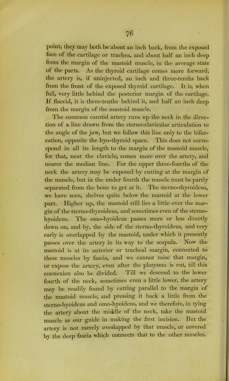 point, they may both be about an inch back, from the exposed face of the cartilage or trachea, and about half an inch deep from the margin of the mastoid muscle, in the average state of the parts. As the thyroid cartilage comes more forward, the artery is, if uninjected, an inch and three-tenths back from the fi'ont of the exposed thyroid cartilage. It is, when full, very little behind the posterior margin of the cartilage. If flaccid, it is three-tenths behind it, and half an inch deep from the margin of the mastoid muscle. The common carotid artery runs up the neck in the direc- tion of a line drawn from the sterno-clavicular articulation to the angle of the jaw, but we follow this line only to the bifur- cation, opposite the hyo-thyroid space. This does not corre- spond in all its length to the margin of the mastoid muscle, for that, near the clavicle, comes more over the artery, and nearer the median line. For the upper three-fourths of the neck the artery may be exposed by cutting at the margin of the muscle, but in the under fourth the muscle must be partly separated from the bone to get at it. Tlie sterno-thjToideus, we have seen, shelves quite below the mastoid at the lower part. Higher up, the mastoid still lies a little over the mar- gin of the sterno-thyroideus, and sometimes even of the sterno- hyoideus. The omo-hyoideus passes more or less directly down on, and by, die side of the sterno-thyroideus, and very early is overlapped by the mastoid, under which it presently passes over the artery in its way to the scapula. Now the mastoid is at its anterior or tracheal margin, connected to these muscles by fascia, and we cannot raise that margin, or expose the artery, even after the platysma is cut, till this connexion also be divided. Till we descend to the lower fourth of the neck, sometimes even a little lower, the artery may be readily found by cutting parallel to the margin of the mastoid muscle, and pressing it back a little from the sterno-hyoideus and omo-hyoideus, and we therefore, in tying the artery about the middle of the neck, take the mastoid muscle as our guide in making the first incision. But the artery is not merely overlapped by that muscle, or covered by the deep fascia which connects that to the other muscles.