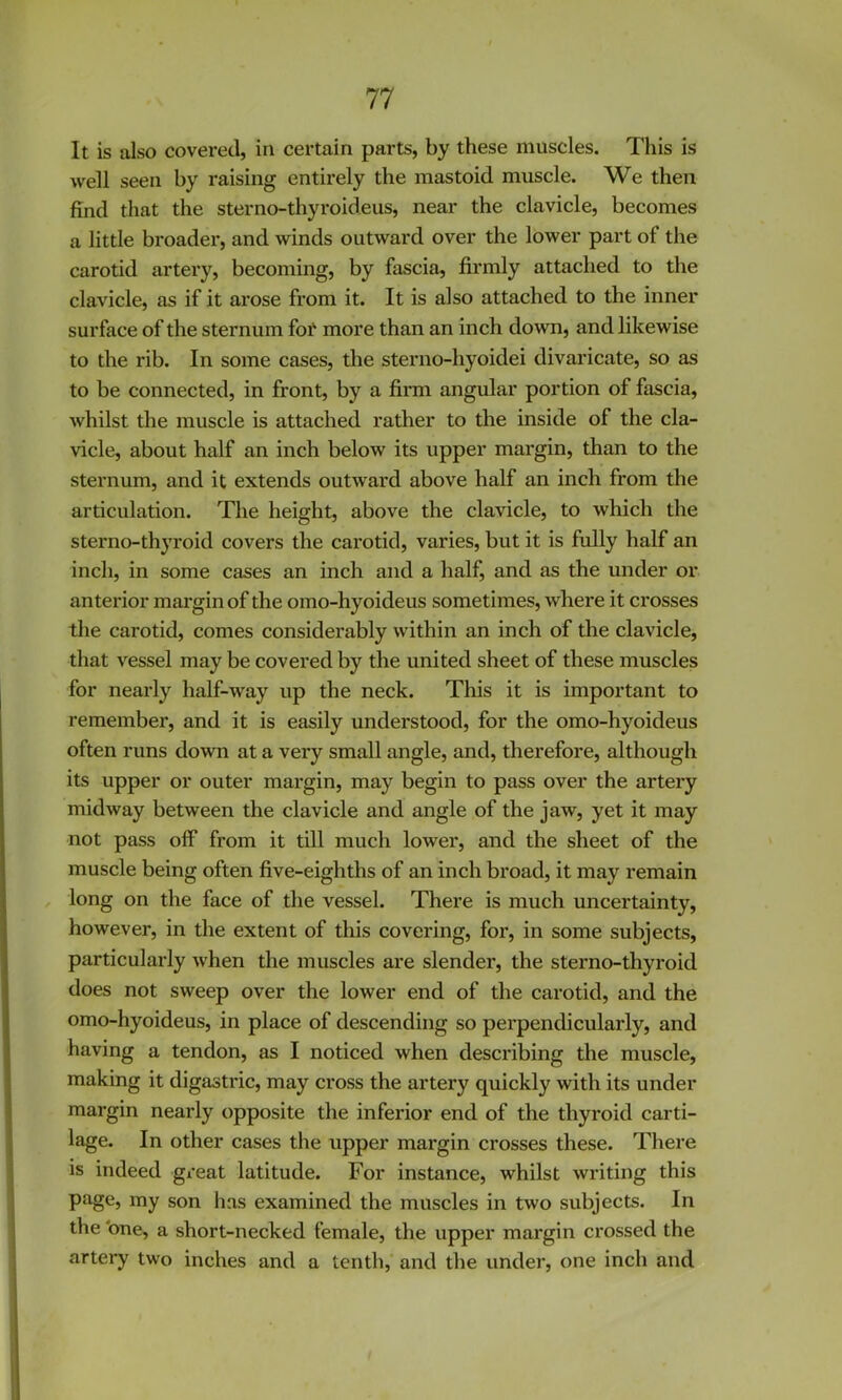 It is also covered, in certain parts, by these muscles. This is well seen by raising entirely the mastoid muscle. We then find that the sterno-thyroideus, near the clavicle, becomes a little broader, and winds outward over the lower part of the carotid artery, becoming, by fascia, firmly attached to the clavicle, as if it arose from it. It is also attached to the inner surface of the sternum foi' more than an inch down, and likewise to the rib. In some cases, the sterno-hyoidei divaricate, so as to be connected, in front, by a firm angular portion of fascia, whilst the muscle is attached rather to the inside of the cla- vicle, about half an inch below its upper margin, than to the sternum, and it extends outward above half an inch from the articulation. The height, above the clavicle, to which the sterno-thyroid covers the carotid, varies, but it is fidly half an inch, in some cases an inch and a half, and as the under or anterior margin of the omo-hyoideus sometimes, where it crosses the carotid, comes considerably within an inch of the clavicle, that vessel may be covered by the united sheet of these muscles for nearly half-way up the neck. Tliis it is important to remember, and it is easily understood, for the omo-hyoideus often runs down at a very small angle, and, therefore, although its upper or outer margin, may begin to pass over the artery midway between the clavicle and angle of the jaw, yet it may not pass off from it till much lower, and the sheet of the muscle being often five-eighths of an inch broad, it may remain long on the face of the vessel. There is much uncertainty, however, in the extent of this covering, for, in some subjects, particularly when the muscles are slender, the sterno-thyroid does not sweep over the lower end of the carotid, and the omo-hyoideus, in place of descending so perpendicularly, and having a tendon, as I noticed when describing the muscle, making it digastric, may cross the artery quickly with its under margin nearly opposite the inferior end of the thyroid carti- lage. In other cases the upper margin crosses these. There is indeed gi*eat latitude. For instance, whilst writing this page, my son has examined the muscles in two subjects. In the 'one, a short-necked female, the upper margin crossed the artery two inches and a tenth, and the under, one inch and