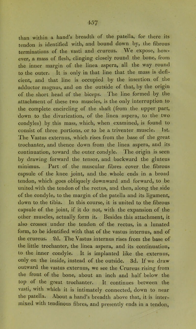 than within a hand’s breadth of the patella, for there its tendon is identified with, and bound down by, the fibrous terminations of the vasti and crureus. We expose, how- ever, a mass of flesh, clinging closely round the bone, from the inner margin of the linea aspera, all the way round to the outer. It is only in that line that the mass is defi- cient, and that line is occupied by the insertion of the adductor magnus, and on the outside of that, by the origin of the short head of the biceps. The line formed by the attachment of these two muscles, is the only interruption to the complete encircling of the shaft (from the upper part, down to the divarication, of the linea aspera, to the two condyles) by this mass, which, when examined, is found to consist of three portions, or to be a triventer muscle. 1st. The Vastus externus, which rises from the base of the great trochanter, and thence down from the linea aspera, and its continuation, toward the outer condyle. The origin is seen by drawing forward the tensor, and backward the gluteus minimus. Part of the muscular fibres cover the fibrous capsule of the knee joint, and the whole ends in a broad tendon, which goes obliquely downward and forward, to be united with the tendon of the rectus, and then, along the side of the condyle, to the margin of the patella and its ligament, down to the tibia. In this course, it is united to the fibrous capsule of the joint, if it do not, with the expansion of the other muscles, actually form it. Besides this attachment, it also crosses under the tendon of the rectus, in a lunated form, to be identified with that of the vastus internus, and of the crureus. 2d. The Vastus internus rises from the base of the little trochanter, the linea aspera, and its continuation, to the inner condyle. It is implanted like the externus, only on the inside, instead of the outside. 3d. If we draw outward the vastus externus, we see the Crureus rising from the front of the bone, about an inch and half below the top of the great trochanter. It continues between the vasti, with which it is intimately connected, down to near the patella. About a hand’s breadth above that, it is inter- mixed with tendinous fibres, and presently ends in a tendon..