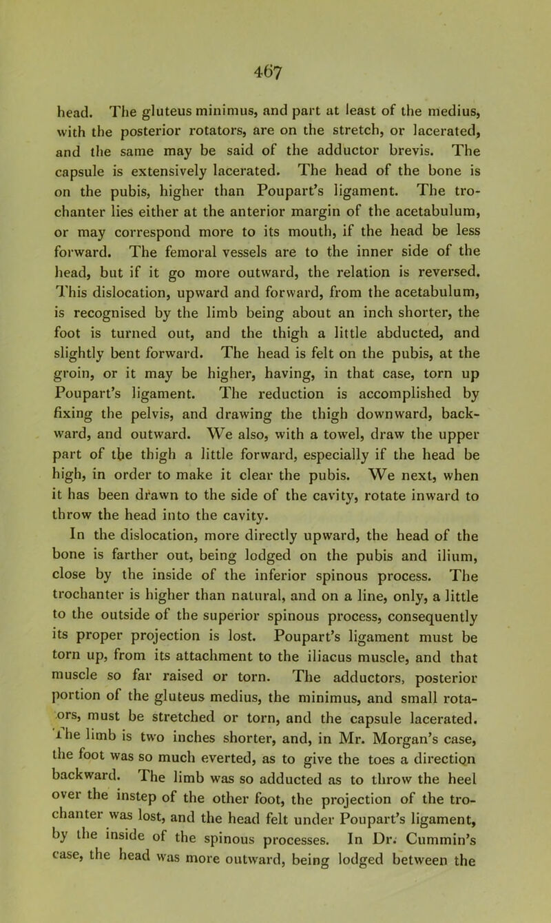 head. The gluteus minimus, and part at least of the medius, with the posterior rotators, are on the stretch, or lacerated, and the same may be said of the adductor brevis. The capsule is extensively lacerated. The head of the bone is on the pubis, higher than Poupart’s ligament. The tro- chanter lies either at the anterior margin of the acetabulum, or may correspond more to its mouth, if the head be less forward. The femoral vessels are to the inner side of the head, but if it go more outward, the relation is reversed. This dislocation, upward and forward, from the acetabulum, is recognised by the limb being about an inch shorter, the foot is turned out, and the thigh a little abducted, and slightly bent forward. The head is felt on the pubis, at the groin, or it may be higher, having, in that case, torn up Poupart’s ligament. The reduction is accomplished by fixing the pelvis, and drawing the thigh downward, back- ward, and outward. We also, with a towel, draw the upper part of the thigh a little forward, especially if the head be high, in order to make it clear the pubis. We next, when it has been di’awn to the side of the cavity, rotate inward to throw the head into the cavity. In the dislocation, more directly upward, the head of the bone is farther out, being lodged on the pubis and ilium, close by the inside of the inferior spinous process. The trochanter is higher than natural, and on a line, only, a little to the outside of the superior spinous process, consequently its proper projection is lost. Poupart’s ligament must be torn up, from its attachment to the iliacus muscle, and that muscle so far raised or torn. The adductors, posterior portion of the gluteus medius, the minimus, and small rota- ors, must be stretched or torn, and the capsule lacerated, ihe limb is two inches shorter, and, in Mr. Morgan’s case, the foot was so much everted, as to give the toes a direction backward. The limb was so adducted as to throw the heel over the instep of the other foot, the projection of the tro- chanter was lost, and the head felt under Poupart’s ligament, by the inside of the spinous processes. In Dr. Cummin’s case, the head was more outward, being lodged between the
