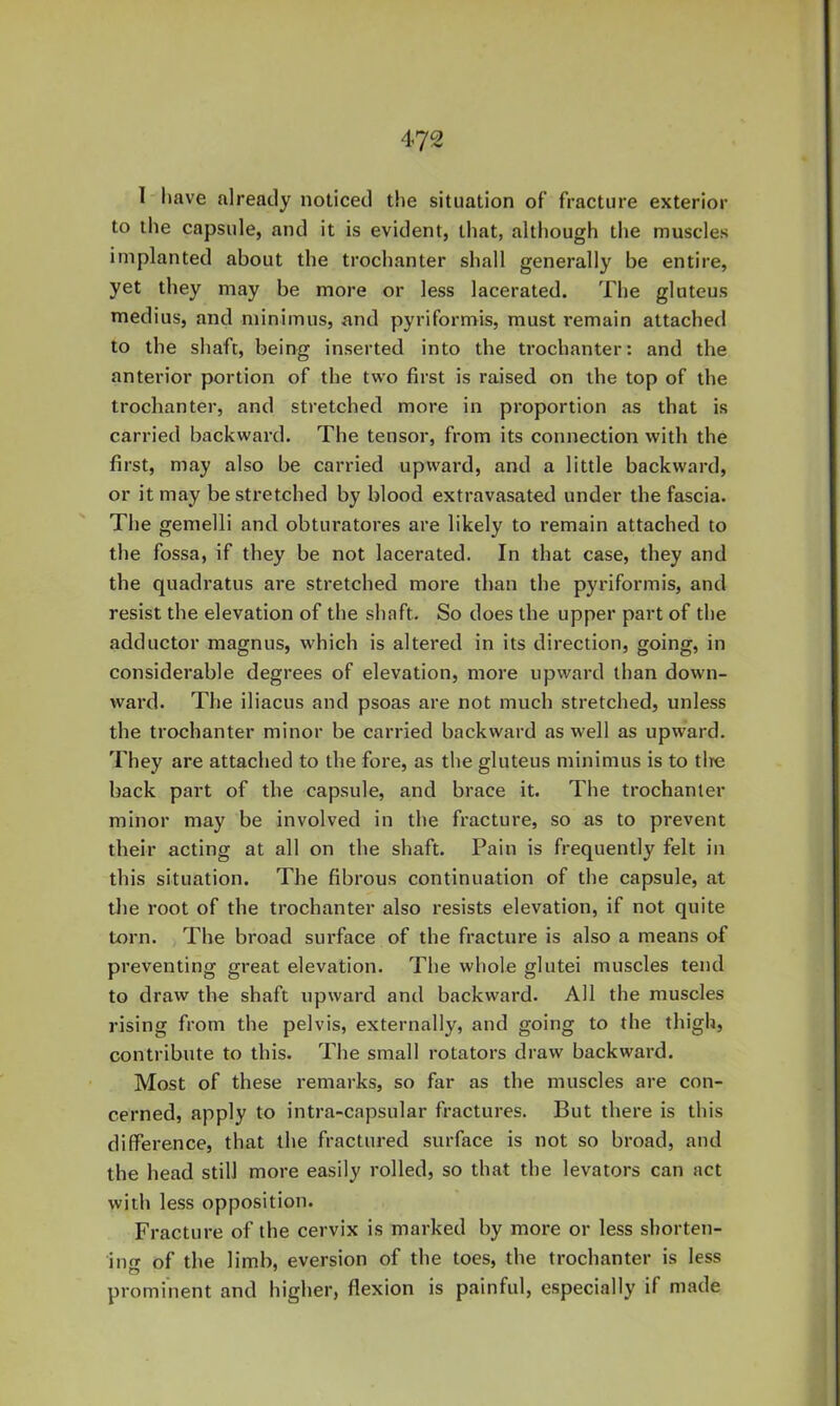 1 have already noticed the situation of fracture exterior to tlie capsule, and it is evident, that, although the muscles implanted about the trochanter shall generally be entire, yet they may be more or less lacerated. The gluteus medius, and minimus, and pyriformis, must remain attached to the shaft, being inserted into the trochanter: and the anterior portion of the two first is raised on the top of the trochanter, and stretched more in proportion as that is carried backward. The tensor, from its connection with the first, may also be carried upward, and a little backward, or it may be stretched by blood extravasated under the fascia. The gemelli and obturatores are likely to remain attached to the fossa, if they be not lacerated. In that case, they and the quadratus are stretched more than the pyriformis, and resist the elevation of the shaft. So does the upper part of the adductor magnus, which is altered in its direction, going, in considerable degrees of elevation, more upward than down- ward. The iliacus and psoas are not much stretched, unless the trochanter minor be carried backward as well as upward. They are attached to the fore, as the gluteus minimus is to tire back part of the capsule, and brace it. The trochanter minor may be involved in the fracture, so as to prevent their acting at all on the shaft. Pain is frequently felt in this situation. The fibrous continuation of the capsule, at the root of the trochanter also resists elevation, if not quite torn. The broad surface of the fracture is also a means of preventing great elevation. The whole glutei muscles tend to draw the shaft upward and backward. All the muscles rising from the pelvis, externally, and going to the thigh, contribute to this. The small rotators draw backward. Most of these remarks, so far as the muscles are con- cerned, apply to intra-capsular fractures. But there is this difference, that the fractured surface is not so broad, and the head still more easily rolled, so that the levators can act with less opposition. Fracture of the cervix is marked by more or less shorten- ing of the limb, eversion of the toes, the trochanter is less prominent and higher, flexion is painful, especially if made