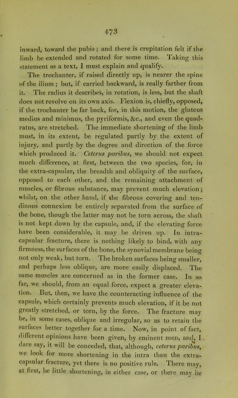 inward, toward the pubis; and there is crepitation felt if the limb be extended and rotated for some time. Taking this statement as a text, I must explain and qualify. The trochanter, if raised directly up, is nearer the spine of the ilium ; but, if carried backward, is really farther from it. The radius it describes, in rotation, is less, but the shaft does not revolve on its own axis. Flexion is, chiefly, opposed, if the trochanter be far back, for, in this motion, the gluteus medius and minimus, the pyriformis, &c., and even the quad- ratus, are stretched. The immediate shortening of the limb must, in its extent, be regulated partly by the extent of injury, and partly by the degree and direction of the force which produced it. Ceterus paribus, we should not expect much difference, at first, between the two species, for, in the extra-capsular, the breadth and obliquity of the surface, opposed to each other, and the remaining attachment of muscles, or fibrous substance, may prevent much elevation; whilst, on the other hand, if the fibrous covering and ten- dinous connexion be entirely separated from the surface of the bone, though the latter may not be torn across, the shaft is not kept down by the capsule, and, if the elevating force have been considerable, it may be driven up. In intra- capsular fracture, there is nothing likely to bind, with any firmness, the surfaces of the bone, the synovial membrane being not only weak, but torn. The broken surfaces being smaller, and perhaps less oblique, are more easily displaced. The same muscles are concerned as in the former case. In so far, we should, from an equal force, expect a greater eleva- tion. But, then, we have the counteracting influence of the capsule, which certainly prevents much elevation, if it be not gieatly stretched, or torn, by the force. The fracture may be, in some cases, oblique and irregular, so as to retain the surfaces better together for a time. Now, in point of fact, different opinions have been given, by eminent men, and, I dare say, it will be conceded, that, although, ceterus paribus, we look for more shortening in the intra than the extra- capsular fracture, yet there is no positive rule. There may, at first, be little shortening, in either case, or there may be