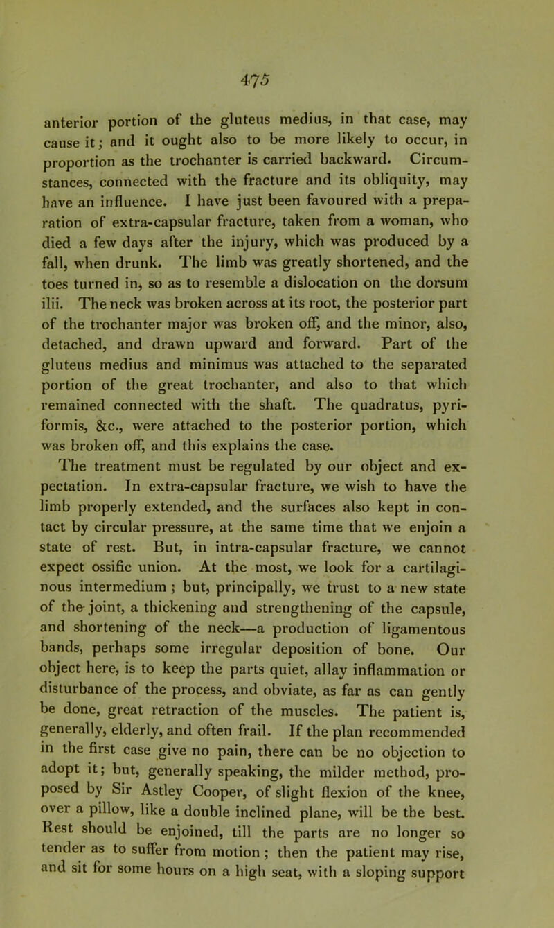 anterior portion of the gluteus medius, in that case, may cause it; and it ought also to be more likely to occur, in proportion as the trochanter is carried backward. Circum- stances, connected with the fracture and its obliquity, may have an influence. I have just been favoured with a prepa- ration of extra-capsular fracture, taken from a woman, who died a few days after the injury, which was produced by a fall, when drunk. The limb was greatly shortened, and the toes turned in, so as to resemble a dislocation on the dorsum ilii. The neck was broken across at its root, the posterior part of the trochanter major was broken off*, and the minor, also, detached, and drawn upward and forward. Part of the gluteus medius and minimus was attached to the separated portion of the great trochanter, and also to that which remained connected with the shaft. The quadratus, pyri- formis, &c., were attached to the posterior portion, which was broken oiF, and this explains the case. The treatment must be regulated by our object and ex- pectation. In extra-capsular fracture, we wish to have the limb properly extended, and the surfaces also kept in con- tact by circular pressure, at the same time that we enjoin a state of rest. But, in intra-capsular fracture, we cannot expect ossific union. At the most, we look for a cartilagi- nous intermedium ; but, principally, we trust to a new state of the joint, a thickening and strengthening of the capsule, and shortening of the neck—a production of ligamentous bands, perhaps some irregular deposition of bone. Our object here, is to keep the parts quiet, allay inflammation or disturbance of the process, and obviate, as far as can gently be done, great retraction of the muscles. The patient is, generally, elderly, and often frail. If the plan recommended in the first case give no pain, there can be no objection to adopt it; but, generally speaking, the milder method, pro- posed by Sir Astley Cooper, of slight flexion of the knee, over a pillow, like a double inclined plane, will be the best. Rest should be enjoined, till the parts are no longer so tender as to suffer from motion ; then the patient may rise, and sit for some hours on a high seat, with a sloping support