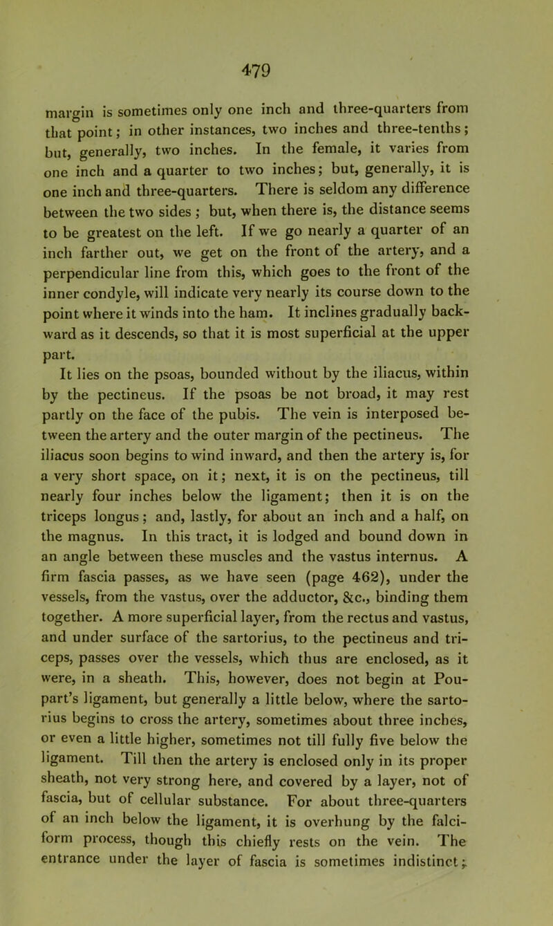 margin is sometimes only one inch and three-quarters from that point; in other instances, two inches and three-tenths; but, generally, two inches. In the female, it varies from one inch and a quarter to two inches; but, generally, it is one inch and three-quarters. There is seldom any difference between the two sides ; but, when there is, the distance seems to be greatest on the left. If we go nearly a quarter of an inch farther out, we get on the front of the artery, and a perpendicular line from this, which goes to the front of the inner condyle, will indicate very nearly its course down to the point where it winds into the ham. It inclines gradually back- ward as it descends, so that it is most superficial at the upper part. It lies on the psoas, bounded without by the iliaciis, within by the pectineus. If the psoas be not broad, it may rest partly on the face of the pubis. The vein is interposed be- tween the artery and the outer margin of the pectineus. The iliacus soon begins to wind inward, and then the artery is, for a very short space, on it; next, it is on the pectineus, till nearly four inches below the ligament; then it is on the triceps longus; and, lastly, for about an inch and a half, on the magnus. In this tract, it is lodged and bound down in an angle between these muscles and the vastus internus. A firm fascia passes, as we have seen (page 462), under the vessels, from the vastus, over the adductor, &c., binding them together. A more superficial layer, from the rectus and vastus, and under surface of the sartorius, to the pectineus and tri- ceps, passes over the vessels, which thus are enclosed, as it were, in a sheath. This, however, does not begin at Pou- part’s ligament, but generally a little below, where the sarto- rius begins to cross the artery, sometimes about three inches, or even a little higher, sometimes not till fully five below the ligament. Till then the artery is enclosed only in its proper sheath, not very strong here, and covered by a layer, not of fascia, but of cellular substance. For about three-quarters of an inch below the ligament, it is overhung by the falci- form process, though this chiefly rests on the vein. The entrance under the layer of fascia is sometimes indistinct;.