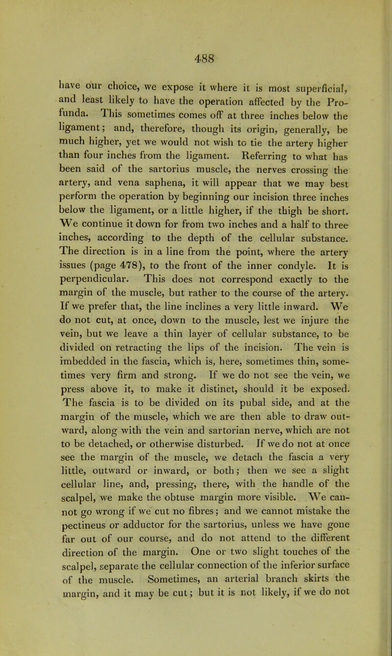 have oiu’ choice, we expose it where it is most superficial, and least likely to have the operation affected by the Pro- funda. This sometimes comes off at three inches below the ligament; and, therefore, though its origin, generally, be much higher, yet we would not wish to tie the artery higher than four inches from the ligament. Referring to what has been said of the sartorius muscle, the nerves crossing the artery, and vena saphena, it will appear that we may best perform the operation by beginning our incision three inches below the ligament, or a little higher, if the thigh be short. We continue it down for from two inches and a half to three inches, according to the depth of the cellular substance. The direction is in a line from the point, where the artery issues (page 478), to the front of the inner condyle. It is perpendicular. This does not correspond exactly to the margin of the muscle, but rather to the course of the artery. If we prefer that, the line inclines a very little inward. We do not cut, at once, down to the muscle, lest we injure the vein, but we leave a thin layer of cellular substance, to be divided on retracting the lips of the incision. The vein is imbedded in the fascia, which is, here, sometimes thin, some- times very firm and strong. If we do not see the vein, we press above it, to make it distinct, should it be exposed. The fascia is to be divided on its pubal side, and at the margin of the muscle, which we are then able to draw out- ward, along with the vein and sartorian nerve, which are not to be detached, or otherwise disturbed. If we do not at once see the margin of the muscle, we detach the fascia a very little, outward or inward, or both; then we see a slight cellular line, and, pi'essing, there, with the handle of the scalpel, we make the obtuse margin more visible. We can- not go wrong if we cut no fibres; and we cannot mistake the pectineus or adductor for the sartorius, unless we have gone far out of our course, and do not attend to the different direction of the margin. One or two slight touches of the scalpel, separate the cellular connection of the inferior surface of the muscle. Sometimes, an arterial branch skirts the margin, and it may be cut; but it is not likely, if we do not