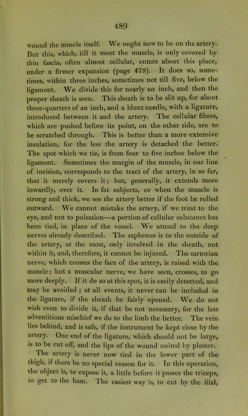 4S9 wound the muscle itself. We ought now to be on the artery. But this, which, till it meet the muscle, is only covered by thin fascia, often almost cellular, enters about this place, under a firmer expansion (page 479). It does so, some- times, within three inches, sometimes not till five, below the ligament. We divide this for nearly an inch, and then the proper sheath is seen. This sheath is to be slit up, for about three-quarters of an inch, and a blunt needle, with a ligature, introduced between it and the artery. The cellular fibres, which are pushed before its point, on the other side, are to be scratched through. This is better than a more extensive insulation, for the less the artery is detached the better. The spot which we tie, is from four to five inches below the ligament.- Sometimes the margin of the muscle, in our line of incision, corresponds to the tract of the artery, in so far, that it merely covers it; but, generally, it extends more inwardly, over it. In fat subjects, or when the muscle is strong and thick, we see the artery better if the foot be rolled outward. We cannot mistake the artery, if we trust to the eye, and not to pulsation—a portion of cellular substance has been tied, in place of the vessel. We attend to the deep nerves already described. The saphenus is to the outside of the artery, at the most, only involved in the sheath, not within it, and, therefore, it cannot be injured. The sartoi’ian nerve, which crosses the face of the artery, is raised with the muscle; but a muscular nerve, we have seen, crosses, to go more deeply. If it do so at this spot, it is easily detected, and may be avoided ; at all events, it never can be included in the ligature, if the sheath be fairly opened. We do not wish even to divide it, if that be not necessary, for the less adventitious mischief we do to the limb the better. The vein lies behind, and is safe, if the instrument be kept close by the artery. One end of the ligature, which should not be large, is to be cut off, and the lips of the wound united by plaster. The artery is never now tied in the lower part of the thigh, if there be no special reason for it. In this operation, the object is, to expose it, a little before it passes the triceps, to get to the ham. The easiest way is, to cut by the ilial,