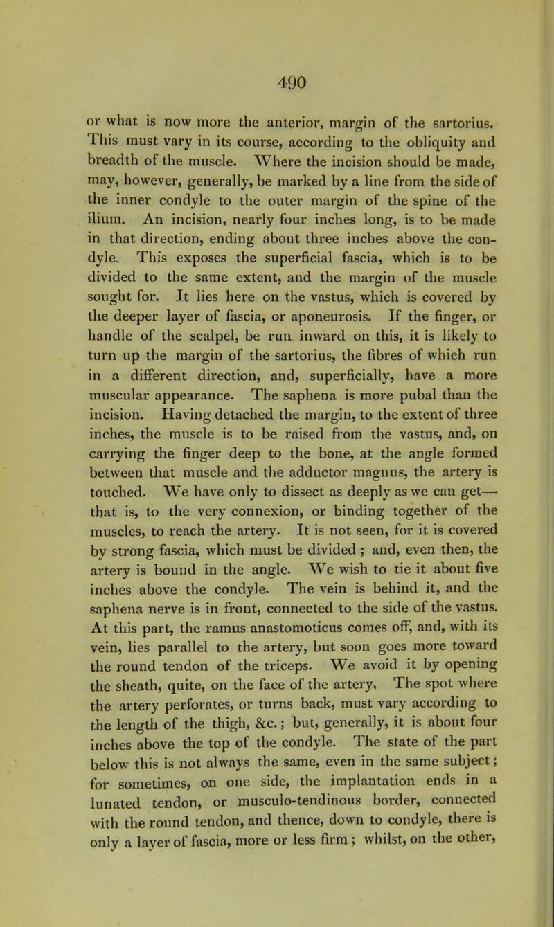 or what is now more the anterior, margin of the sartorius. This must vary in its course, according to the obliquity and breadth of the muscle. Where the incision should be made, may, however, generally, be marked by a line from the side of the inner condyle to the outer margin of the spine of the ilium. An incision, nearly four inches long, is to be made in that direction, ending about three inches above the con- dyle. This exposes the superficial fascia, which is to be divided to the same extent, and the margin of the muscle sought for. It lies here on the vastus, which is covered by the deeper layer of fascia, or aponeurosis. If the finger, or handle of tlie scalpel, be run inward on this, it is likely to turn up the margin of the sartorius, the fibres of which run in a different direction, and, superficially, have a more muscular appearance. The saphena is more pubal than the incision. Having detached the margin, to the extent of three inches, the muscle is to be raised from the vastus, and, on carrying the finger deep to the bone, at the angle formed between that muscle and the adductor magnus, the artery is touched. We have only to dissect as deeply as we can get— that is, to the very connexion, or binding together of the muscles, to reach the artery. It is not seen, for it is covered by strong fascia, which must be divided ; and, even then, the artery is bound in the angle. We wish to tie it about five inches above the condyle. The vein is behind it, and the saphena nerve is in front, connected to the side of the vastus. At this part, the ramus anastomoticus comes off, and, with its vein, lies parallel to the artery, but soon goes more toward the round tendon of the triceps. We avoid it by opening the sheath, quite, on the face of the artery. The spot where the artery perforates, or turns back, must vary according to the length of the thigh, &c.; but, generally, it is about four inches above the top of the condyle. The state of the part below this is not always the same, even in the same subject; for sometimes, on one side, the implantation ends in a lunated tendon, or musculo-tendinous border, connected with the round tendon, and thence, dow n to condyle, there is only a layer of fascia, more or less firm ; whilst, on the other.