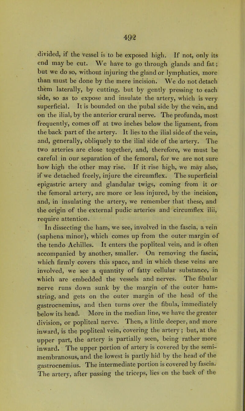 divided, if the vessel is to be exposed high. If not, only its end may be cut. We have to go through glands and fat; but we do so, without injuring the gland or lymphatics, more than must be done by the mere incision. We do not detach them laterally, by cutting, but by gently pressing to each side, so as to expose and insulate the artery, which is very superficial. It is bounded on the pubal side by the vein, and on the ilial, by the anterior crural nerve. The profunda, most frequently, comes off at two inches below the ligament, from the back part of the artery. It lies to the ilial side of the vein, and, generally, obliquely to the ilial side of the artery. The two arteries are close together, and, therefore, we must be careful in our separation of the femoral, for we are not sure how high the other may rise. If it rise high, we may also, if we detached freely, injure the circumflex. The superficial epigastric artery and glandular twigs, coming from it or the femoral artery, are more or less injured, by the incision, and, in insulating the artery, we remember that these, and the origin of the external pudic arteries and circumflex ilii, require attention. In dissecting the ham, we see, involved in the fascia, a vein (saphena minor), which comes up from the outer margin of the tendo Achilles. It enters the popliteal vein, and is often accompanied by another, smaller. On removing the fasciaj which firmly covers this space, and in which these veins are involved, we see a quantity of fatty cellular substance, in which are embedded the vessels and nerves. The fibular nerve runs down sunk by tbe margin of the outer ham- string, and gets on the outer margin of the head of the gastrocnemius, and then turns over the fibula, immediately below its head. More in the median line, we have the greater division, or popliteal nerve. Then, a little deeper, and more inward, is the popliteal vein, covering the artery ; but, at the upper part, the artery is partially seen, being rather more ' inward. The upper portion of artery is covered by the semi- membranosus, and the lowest is partly hid by the head of the gastrocnemius. The intermediate portion is covered by fascia. The artery, after passing the triceps, lies on the back of the