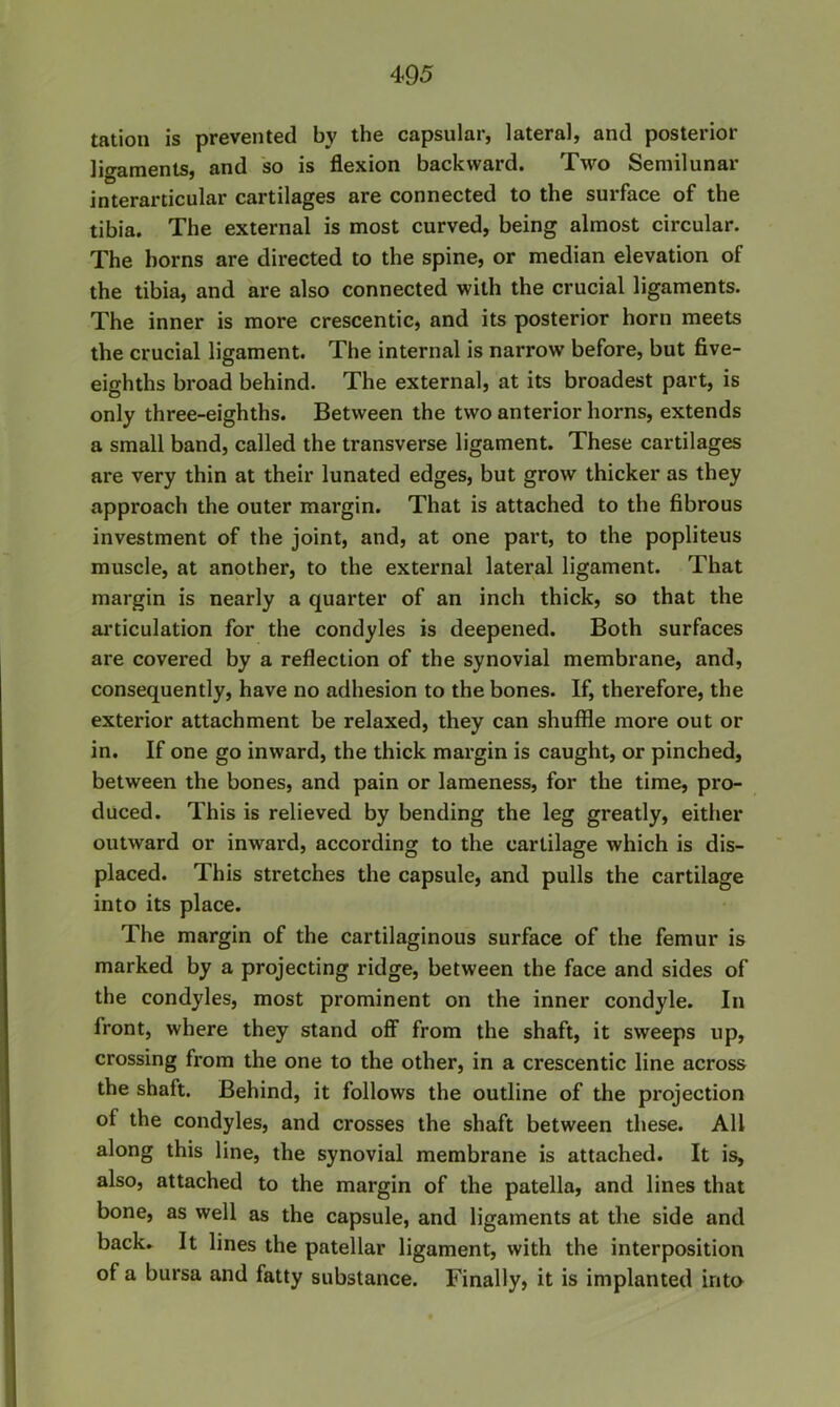 tation is prevented by the capsular, lateral, and posterior ligaments, and so is flexion backward. Two Semilunar interarticular cartilages are connected to the surface of the tibia. The external is most curved, being almost circular. The horns are directed to the spine, or median elevation of the tibia, and are also connected with the crucial ligaments. The inner is more crescentic, and its posterior horn meets the crucial ligament. The internal is narrow before, but five- eighths broad behind. The external, at its broadest part, is only three-eighths. Between the two anterior horns, extends a small band, called the transverse ligament. These cartilages are very thin at their lunated edges, but grow thicker as they approach the outer margin. That is attached to the fibrous investment of the joint, and, at one part, to the popliteus muscle, at another, to the external lateral ligament. That margin is nearly a quarter of an inch thick, so that the ai'ticulation for the condyles is deepened. Both surfaces are covered by a reflection of the synovial membrane, and, consequently, have no adhesion to the bones. If, therefore, the exterior attachment be relaxed, they can shuffle more out or in. If one go inward, the thick margin is caught, or pinched, between the bones, and pain or lameness, for the time, pro- duced. This is relieved by bending the leg greatly, either outward or inward, according to the cartilage which is dis- placed. This stretches the capsule, and pulls the cartilage into its place. The margin of the cartilaginous surface of the femur is marked by a projecting ridge, between the face and sides of the condyles, most prominent on the inner condyle. In front, where they stand off from the shaft, it sweeps up, crossing from the one to the other, in a crescentic line across the shaft. Behind, it follows the outline of the projection of the condyles, and crosses the shaft between these. All along this line, the synovial membrane is attached. It is, also, attached to the margin of the patella, and lines that bone, as well as the capsule, and ligaments at the side and back. It lines the patellar ligament, with the interposition of a bursa and fatty substance. Finally, it is implanted inta