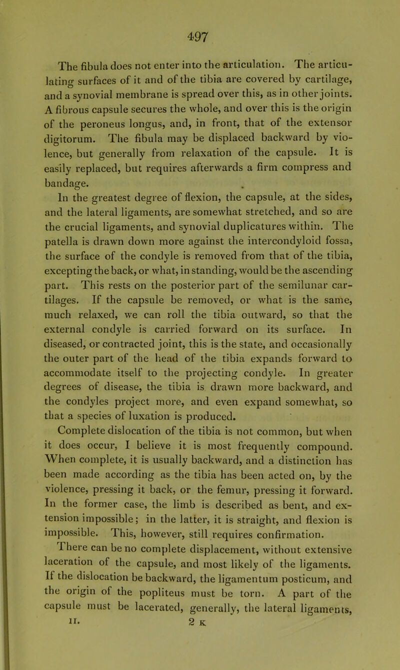 The fibula does not enter into the articulation. The articu- lating surfaces of it and of the tibia are covered by cartilage, and a synovial membrane is spread over this, as in other joints. A fibrous capsule secures the whole, and over this is the origin of the peroneus longus, and, in front, that of the extensor digitorum. The fibula may be displaced backward by vio- lence, but generally from relaxation of the capsule. It is easily replaced, but requires afterwards a firm compress and bandage. In the greatest degree of flexion, the capsule, at the sides, and the lateral ligaments, are somewhat stretched, and so are the crucial ligaments, and synovial duplicatures within. The patella is drawn down more against the intercondyloid fossa, the surface of the condyle is removed from that of the tibia, excepting the back, or what, in standing, would be the ascending part. This rests on the posterior part of the semilunar car- tilages. If the capsule be removed, or what is the same, much relaxed, we can roll the tibia outward, so that the external condyle is carried forward on its surface. In diseased, or contracted joint, this is the state, and occasionally the outer part of the head of the tibia expands forward to accommodate itself to the projecting condyle. In greater degrees of disease, the tibia is drawn more backward, and the condyles project more, and even expand somewhat, so that a species of luxation is produced. Complete dislocation of the tibia is not common, but when it does occur, I believe it is most frequently compound. When complete, it is usually backward, and a distinction has been made according as the tibia has been acted on, by the violence, pressing it back, or the femur, pressing it forward. In the former case, the limb is described as bent, and ex- tension impossible; in the latter, it is straight, and flexion is impossible. This, however, still requires confirmation. There can be no complete displacement, without extensive laceration of the capsule, and most likely of the ligaments. If the dislocation be backward, the ligamentum posticum, and the origin of the popliteus must be torn. A part of the capsule must be lacerated, generally, the lateral ligaments, ti. 2 K