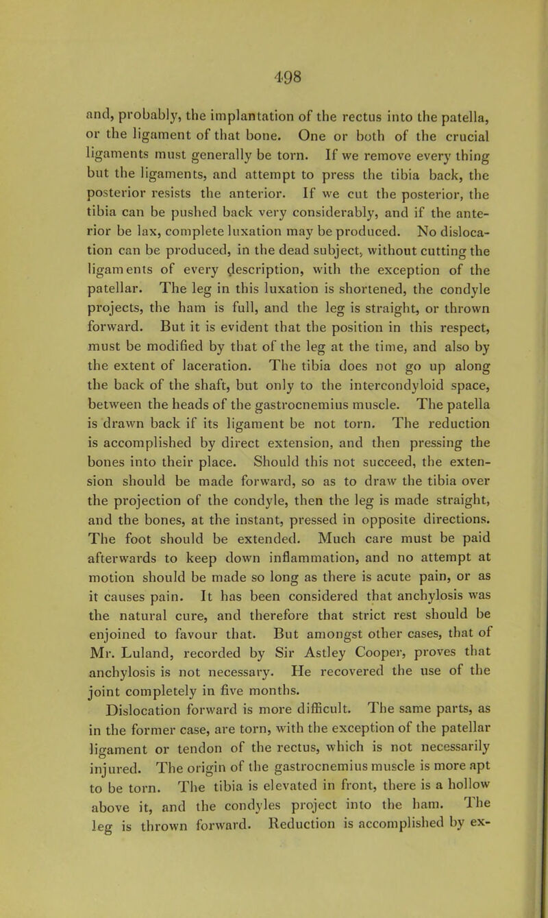 and, probably, the implantation of the rectus into the patella, or the ligament of that bone. One or both of the crucial ligaments must generally be torn. If we remove every thing but the ligaments, and attempt to press the tibia back, the postei’ior resists the anterior. If we cut the posterior, the tibia can be pushed back very considerably, and if the ante- rior be lax, complete luxation may be produced. No disloca- tion can be produced, in the dead subject, without cutting the ligaments of every description, with the exception of the patellar. The leg in this luxation is shortened, the condyle projects, the ham is full, and the leg is straight, or thrown forward. But it is evident that the position in this respect, must be modified by that of the leg at the time, and also by the extent of laceration. The tibia does not go up along the back of the shaft, but only to the intercondyloid space, between the heads of the gastrocnemius muscle. The patella is drawn back if its ligament be not torn. The reduction is accomplished by direct extension, and then pressing the bones into their place. Should this not succeed, the exten- sion should be made forward, so as to draw the tibia over the projection of the condyle, then the leg is made straight, and the bones, at the instant, pressed in opposite directions. The foot should be extended. Much care must be paid afterwards to keep down inflammation, and no attempt at motion should be made so long as there is acute pain, or as it causes pain. It has been considered that anchylosis was the natural cure, and therefore that strict rest should be enjoined to favour that. But amongst other cases, that of Mr. Luland, recorded by Sir Astley Cooper, proves that anchylosis is not necessary. He recovered the use of the joint completely in five months. Dislocation forward is more difficult. The same parts, as in the former case, are torn, with the exception of the patellar lifTament or tendon of the rectus, which is not necessarily O injured. The origin of the gastrocnemius muscle is more apt to be torn. The tibia is elevated in front, there is a hollow above it, and the condyles project into the ham. The leg is thrown forward. Reduction is accomplished by ex-