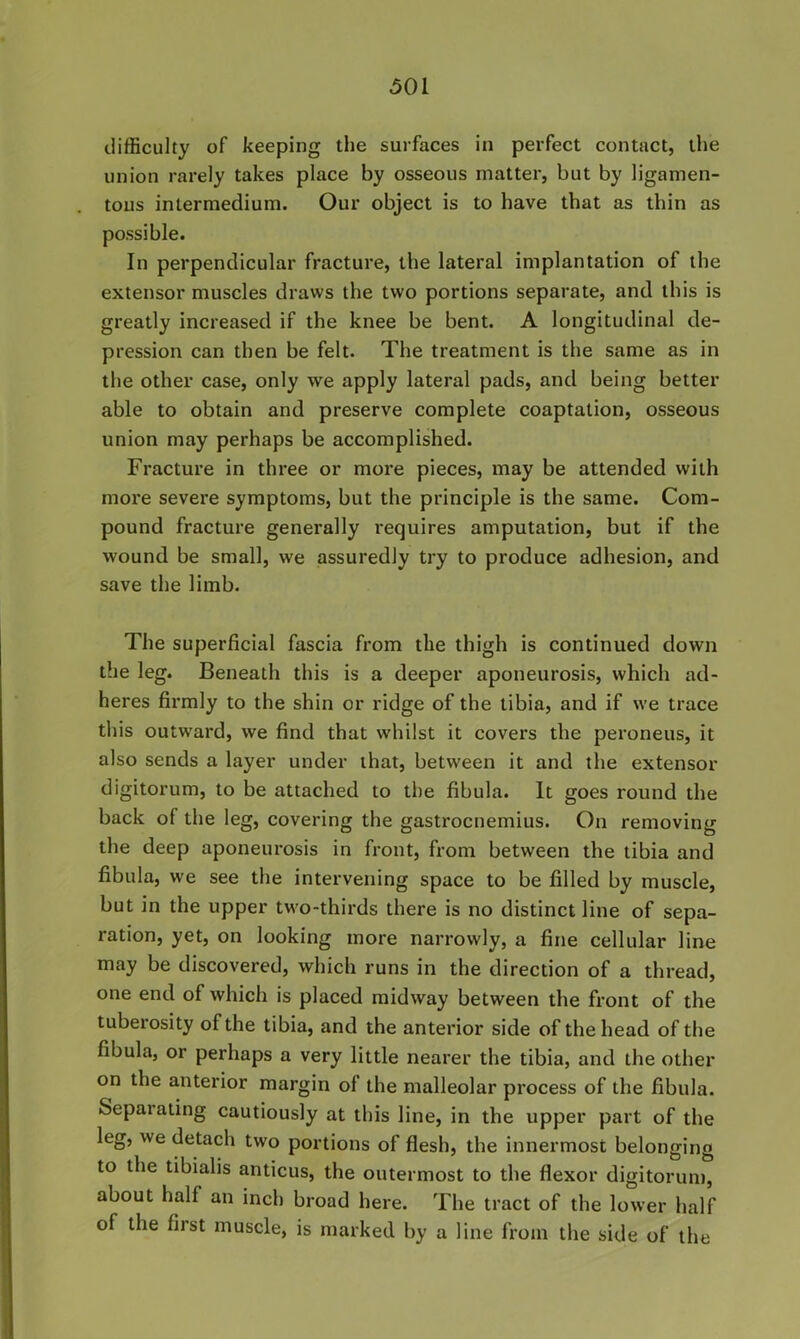 difficulty of keeping the surfaces in perfect contact, the union rarely takes place by osseous matter, but by ligamen- tous intermedium. Our object is to have that as thin as possible. In perpendicular fracture, the lateral implantation of the extensor muscles draws the two portions separate, and this is greatly increased if the knee be bent. A longitudinal de- pression can then be felt. The treatment is the same as in the other case, only we apply lateral pads, and being better able to obtain and preserve complete coaptation, osseous union may perhaps be accomplished. Fracture in three or more pieces, may be attended with more severe symptoms, but the principle is the same. Com- pound fracture generally requires amputation, but if the wound be small, we assuredly try to produce adhesion, and save the limb. The superficial fascia from the thigh is continued down the leg. Beneath this is a deeper aponeurosis, which ad- heres firmly to the shin or ridge of the tibia, and if we trace this outward, we find that whilst it covers the peroneus, it also sends a layer under that, between it and the extensor digitorum, to be attached to the fibula. It goes round the back of the leg, covering the gastrocnemius. On removing the deep aponeurosis in front, from between the tibia and fibula, we see the intervening space to be filled by muscle, but in the upper two-thirds there is no distinct line of sepa- ration, yet, on looking more narrowly, a fine cellular line may be discovered, which runs in the direction of a thread, one end of which is placed midway between the front of the tuberosity of the tibia, and the anterior side of the head of the fibula, or perhaps a very little nearer the tibia, and the other on the anterior margin of the malleolar process of the fibula. Separating cautiously at this line, in the upper part of the leg, we detach two portions of flesh, the innermost belonging to the tibialis anticus, the outermost to the flexor digitorum, about half an inch broad here. The tract of the lower half of the first muscle, is marked by a line from the side of the