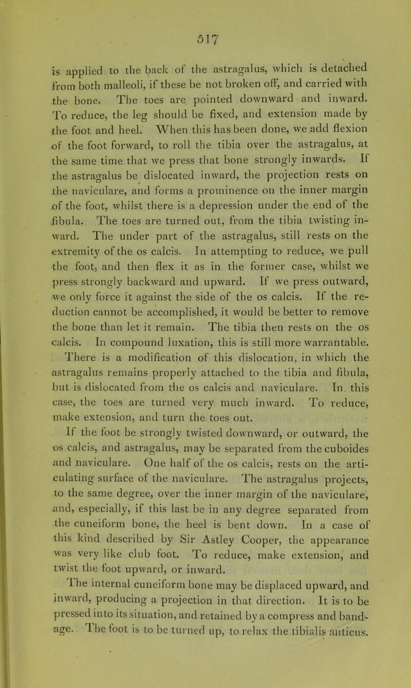 is applied to the back of the astragalus, which is detached from both malleoli, if these be not broken off, and carried with -the bone. The toes are pointed downward and inward. To reduce, the leg should be fixed, and extension made by the foot and heel. When this has been done, we add flexion of the foot forward, to roll the tibia over the astragalus, at the same time that we press that bone strongly inwards. If the astragalus be dislocated inward, the projection rests on the naviculare, and forms a prominence on the inner margin of the foot, whilst there is a depression under the end of the fibula. The toes are turned out, from the tibia twisting in- ward. The under part of the astragalus, still rests on the extremity of the os calcis. In attempting to reduce, we pull the foot, and then flex it as in the former case, whilst we press strongly backward and upward. If we press outward, we only force it against the side of the os calcis. If the re- duction cannot be accomplished, it would be better to remove the bone than let it remain. The tibia then rests on the os calcis. In compound luxation, this is still more warrantable. , There is a modification of this dislocation, in which the astragalus remains properly attached to the tibia and fibula, but is dislocated from the os calcis and naviculare. In this case, the toes are turned very much inward. To reduce, make extension, and turn the toes out. If the foot be strongly twisted downward, or outward, the os calcis, and astragalus, may be separated from thecuboides and naviculare. One half of the os calcis, rests on the arti- culating surface of the naviculare. The astragalus projects, to the same degree, over the inner margin of the naviculare, and, especially, if this last be in any degree separated from the cuneiform bone, the heel is bent down. In a case of this kind described by Sir Astley Cooper, the appearance was very like club foot. To reduce, make extension, and twist the foot upward, or inward. I he internal cuneiform bone may be displaced upward, and inward, producing a projection in that direction. It is to be pressed into its situation, and retained by a compress and band^ age. Ihe foot is to be turned up, to relax the tibialis aiiticus.