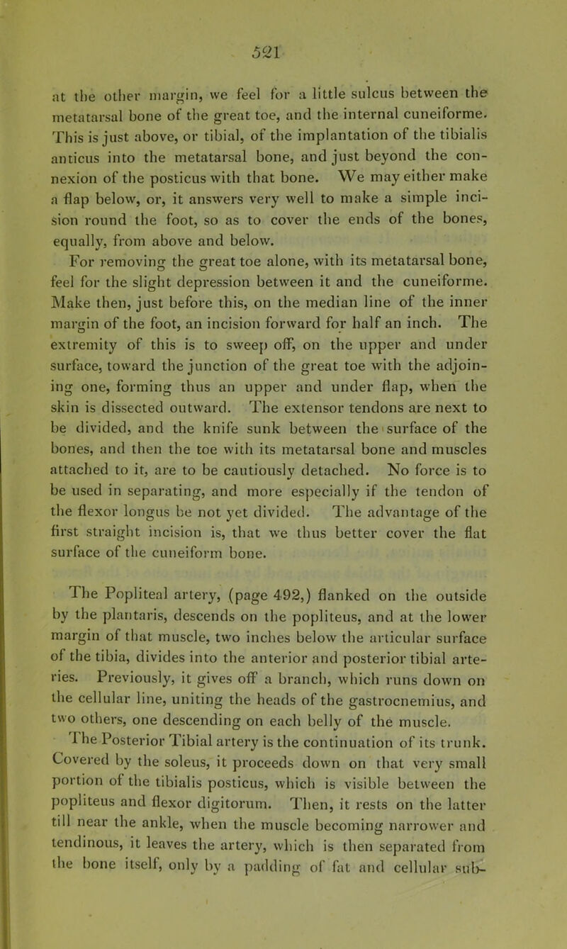 5^1 at the other margin, we feel for a little sulcus between the metatarsal bone of the great toe, and the internal cuneiforme. This is just above, or tibial, of the implantation of the tibialis anticus into the metatarsal bone, and just beyond the con- nexion of the posticus with that bone. We may either make a flap below, or, it answers very well to make a simple inci- sion round the foot, so as to cover the ends of the bones, equally, from above and below. For removing the great toe alone, with its metatarsal bone, feel for the slight depression between it and the cuneiforme. Make then, just before this, on the median line of the inner margin of the foot, an incision forward for half an inch. The extremity of this is to sweej) off, on the upper and under surface, toward the junction of the great toe with the adjoin- ing one, forming thus an upper and under flap, when the skin is dissected outward. The extensor tendons are next to be divided, and the knife sunk between the'surface of the bones, and then the toe with its metatarsal bone and muscles attached to it, are to be cautiously detached. No force is to be used in separating, and more especially if the tendon of the flexor longus be not yet divided. The advantage of the first straight incision is, that we thus better cover the flat surface of the cuneiform bone. The Popliteal artery, (page 492,) flanked on the outside by the plantaris, descends on the popliteus, and at the lower margin of that muscle, two inches below tbe articular surface of the tibia, divides into the anterior and posterior tibial arte- ries. Previously, it gives oflF a branch, which runs down on the cellular line, uniting the heads of the gastrocnemius, and two others, one descending on each belly of the muscle. The Posterior Tibial artery is the continuation of its trunk. Covered by the soleus, it proceeds down on that very small portion of the tibialis posticus, which is visible between the popliteus and flexor digitorum. Then, it rests on the latter till near the ankle, when the muscle becoming narrower and tendinous, it leaves the artery, which is then separated from the bone itself, only by a padding of fat and cellular sub-