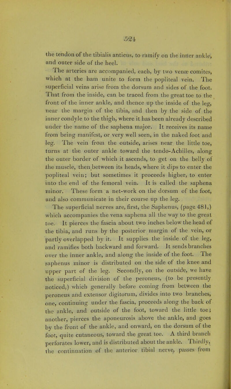 521 the tendon of the tibialis anticns, to ramify on the inner ankle, and outer side of tlie heel. Hie arteries are accompanied, each, by two venae comites, which at the ham unite to form the popliteal vein. The superficial veins arise from the dorsum and sides of the foot. That from the inside, can be traced from the great toe to the front of the inner ankle, and thence up the inside of the leg, near the margin of the tibia, and then by the side of the inner condyle to the thigh, where it has been already described under the name of the saphena major. It receives its name from being manifest, or very well seen, in the naked foot and leg. The vein from the outside, arises near the little toe, turns at the outer ankle toward the tendo-Achiiles, along the outer border of which it ascends, to get on the belly of the muscle, then^between its heads, where it dips to enter the popliteal vein; but sometimes it proceeds higher, to enter into the end of the femoral vein. It is called the saphena minor. These form a net-work on the dorsum of the foot, and also communicate in their course up the leg. The superficial nerves are, first, the Saphenus, (page 48],) which accompanies the vena saphena all the way to the great toe. It pierces the fascia about two inches below the head of the tibia, and runs by the posterior margin of the vein, or partly overlapped by it. It supplies the inside of the leg, and ramifies both backward and forward. It sends branches over the inner ankle, and along the inside of the foot. The saphenus minor is distributed on the side of the knee and upper part of the leg. Secondly, on the outside, we have the superficial division of the peroneus, (to be presently noticed,) which generally before coming from between the peroneus and extensor digitorum, divides into two branches, one, continuing under the fascia, proceeds along the back of the ankle, and outside of the foot, toward the little toe; another, pierces the aponeurosis above the ankle, and goes by the front of the ankle, and onward, on the dorsum of the fool, quite cutaneous, toward the great toe. A third branch perforates lower, and is distributed about the ankle. Thirdly, the continuation ol the anterior tibial nerve, passes from