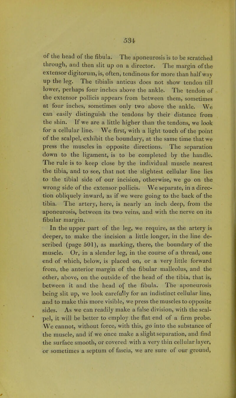 of the head of the fibula. 'Fhe aponeurosis is to be scratched through, and then slit up on a director. The margin of the extensor digitorum, is, often, tendinous for more than half way up the leg. The tibialis anticus does not show tendon till lower, perhaps four inches above the ankle. The tendon of the extensor pollicis appears from between them, sometimes at four inches, sometimes only two above the ankle. We can easily distinguish the tendons by their distance from the shin. If we are a little higher than the tendons, we look for a cellular line. We first, with a light touch of the point of the scalpel, exhibit the boundary, at the same time that we press the muscles in opposite directions. The separation down to the ligament, is to be completed by the handle. The rule is to keep close by the individual muscle nearest the tibia, and to see, that not the slightest cellular line lies to the tibial side of our incision, otherwise, we go on the wrong side of the extensor pollicis. We separate, in a direc- tion obliquely inward, as if we were going to the back of the tibia. The artery, here, is nearly an inch deep, from the aponeurosis, between its two veins, and with the nerve on its fibular margin. In the upper part of the leg, we require, as the artery is deeper, to make the incision a little longer, in the line de- scribed (page 501), as marking, there, the boundary of the muscle. Or, in a slender leg, in the course of a thread, one end of which, below, is placed on, or a very little forward from, the anterior margin of the fibular malleolus, and the other, above, on the outside of the head of the tibia, that is, between it and the head of the fibula. The aponeurosis being slit up, we look carefully for an indistinct cellular line, and to make this more visible, we press the muscles to opposite sides. As we can readily make a false division, with the scal- ■ pel, it will be better to employ, the flat end of a firm probe. We cannot, without force, with this, go into the substance of the muscle, and if we once make a slight separation, and find the surface smooth, or covered with a very thin cellular layer, or sometimes a septum of fascia, we are sure of our ground.