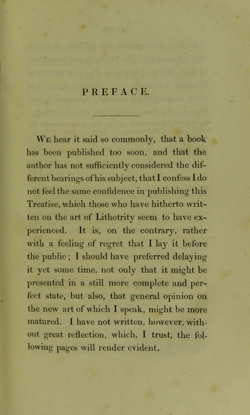 PREFACE. We hear it said so commonly, that a book has been published too soon, and that the author has not sufficiently considered the dif- ferent bearings of his subject, that I confess I do not feel the same confidence in publishing this Treatise, which those who have hitherto writ- ten on the art of Lithotrity seem to have ex- perienced. It is, on the contrary, rather with a feeling of regret that I lay it before the public ; I should have preferred delaying it yet some time, not only that it might be presented in a still more complete and, per- fect state, but also, that general opinion on the new art of which I speak, might be more matured. I have not written, however, with- out great reflection, which, I trust, the fol- lowing pages will render evident.