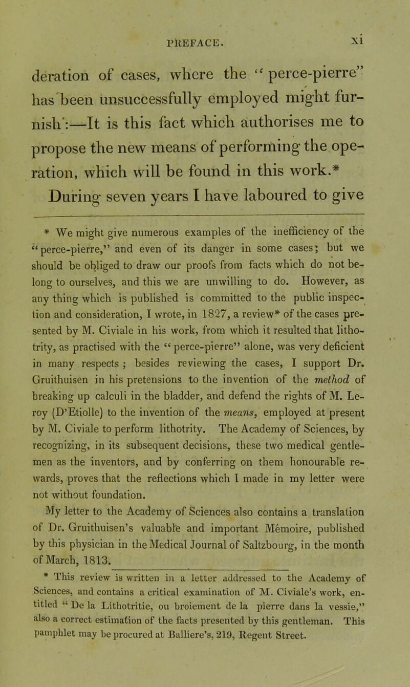 deration of cases, where the perce-pierre” has'been unsuccessfully employed might fur- nish’;—It is this fact which authorises me to propose the new means of performing the ope- ration, which will be found in this work.* During seven years I have laboured to give * We might give numerous examples of the inefficiency of the “perce-pierre,” and even of its danger in some cases; but we should be obliged to draw our proofs from facts which do not be- long to ourselves, and this we are unwilling to do. However, as any thing which is published is committed to the public inspec- tion and consideration, I wrote, in 1827, a review* of the cases pre- sented by M. Civiale in his work, from which it resulted that lltho- trity, as practised with the “ perce-pierre” alone, was very deficient in many respects ; besides reviewing the cases, I support Dr. Gruithuisen in his pretensions to the invention of the method of breaking up calculi in the bladder, and defend the rights of M. Le- roy (D’Etiolle) to the invention of the means, employed at present by M. Civiale to perform lithotrity. The Academy of Sciences, by recognizing, in its subsequent decisions, these two medical gentle- men as the inventors, and by conferring on them honourable re- wards, proves that the reflections which I made in my letter were not without foundation. My letter to the Academy of Sciences also contains a translation of Dr. Gruithuisen’s valuable and important Memoire, published by this physician in the Medical Journal of Saltzbourg, in the month of March, 1813. • This review is written in a letter addressed to the Academy of Sciences, and contains a critical examination of M. Civiale’s work, en- titled “ De la Lithotritie, ou broiement de la pierre dans la vessie,” also a correct estimation of the facts presented by this gentleman. This pamphlet may be procured at Balliere’s, 219, Regent Street.