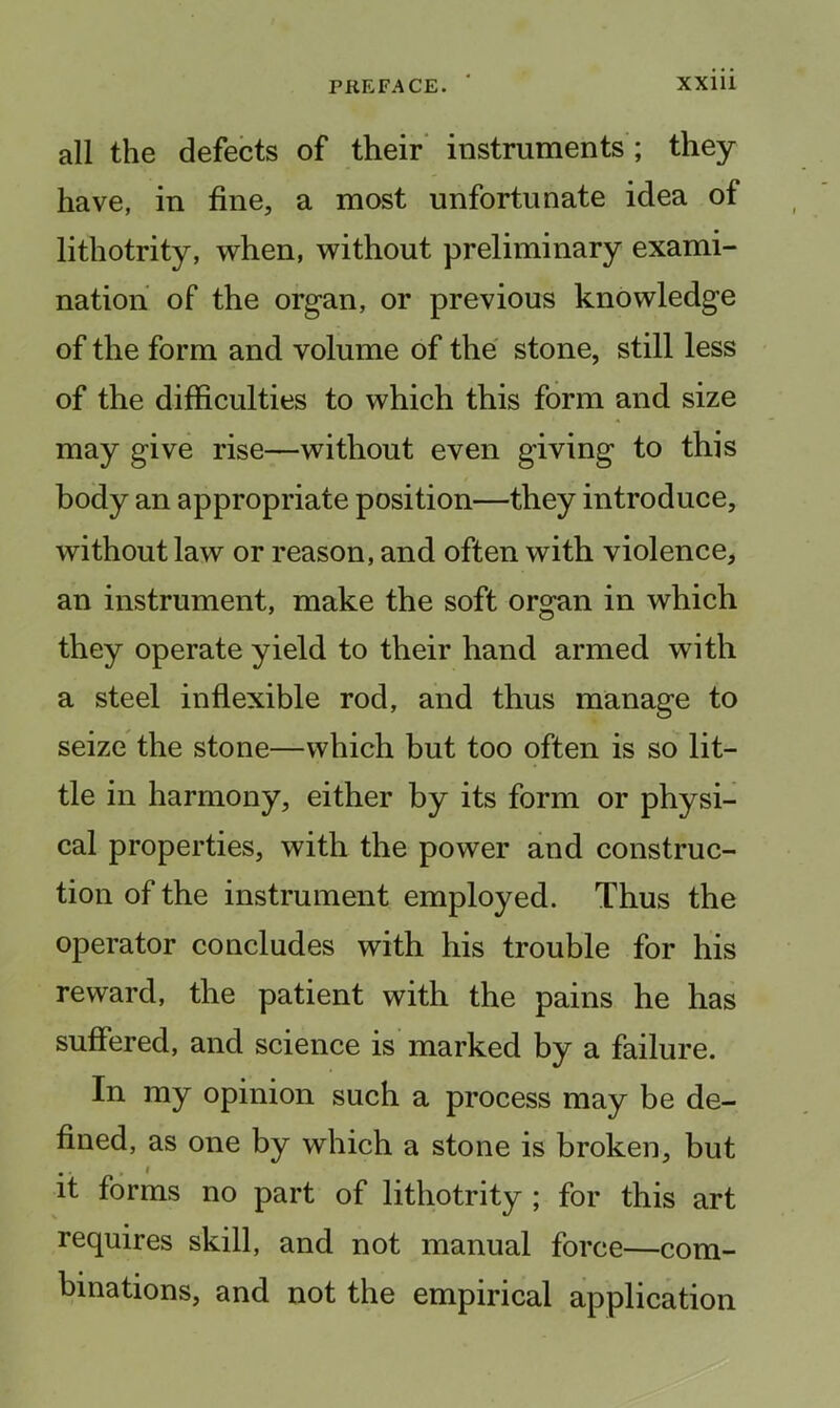 all the defects of their* instruments ; they have, in fine, a most unfortunate idea of lithotrity, when, without preliminary exami- nation of the organ, or previous knowledge of the form and volume of the stone, still less of the difficulties to which this form and size may give rise—without even giving to this body an appropriate position—they introduce, without law or reason, and often with violence, an instrument, make the soft organ in which they operate yield to their hand armed with a steel inflexible rod, and thus manage to seize the stone—which but too often is so lit- tle in harmony, either by its form or physi- cal properties, with the power and construc- tion of the instrument employed. Thus the operator concludes with his trouble for his reward, the patient with the pains he has suffered, and science is marked by a failure. In my opinion such a process may be de- fined, as one by which a stone is broken, but it forms no part of lithotrity ; for this art requires skill, and not manual force—com- binations, and not the empirical application