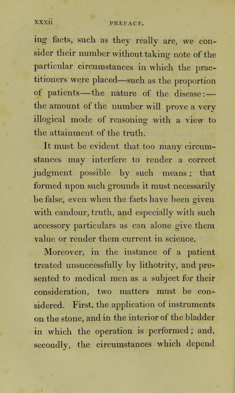 ing facts, such as they really are, we con- sider their number without taking note of the particular circumstances in which the prac- titioners were placed—such as the proportion of patients—the nature of the disease: — the amount of the number will prove a very illogical mode of reasoning with a view to the attainment of the truth. It must be evident that too many circum- stances may interfere to render a correct judgment possible by such means; that formed upon such grounds it must necessarily be false, even when the facts have been given with candour, truth, and especially with such accessory particulars as can alone give them value or render them current in science. Moreover, in the instance of a patient treated unsuccessfully by lithotrity, and pre- sented to medical men as a subject for their consideration, two matters must be con- sidered. First, the application of instruments on the stone, and in the interior of the bladder in which the operation is performed ; and, secondly, the circumstances which depend