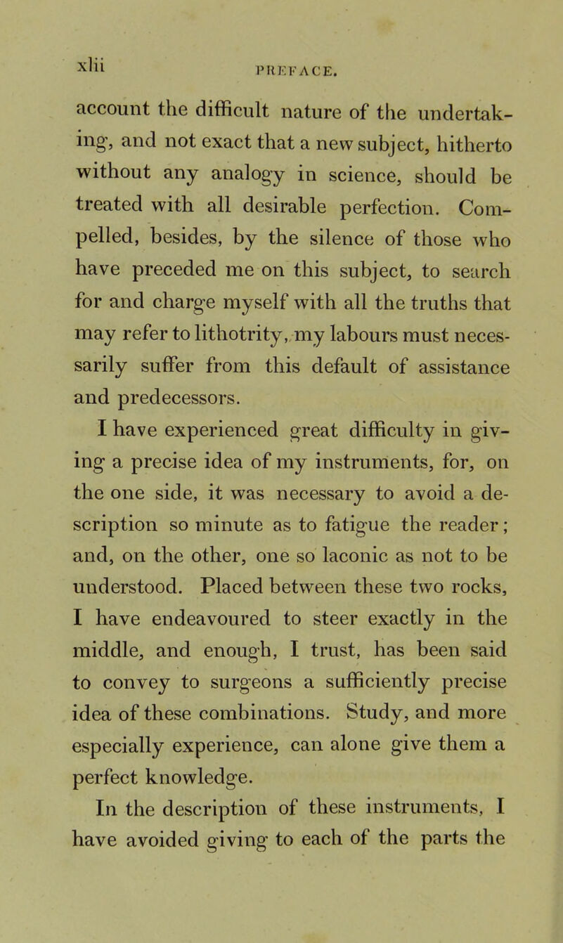 PUEFACE. account the difficult nature of tlie undertak- ing, and not exact that a new subject, hitherto without any analogy in science, should be treated with all desirable perfection. Com- pelled, besides, by the silence of those who have preceded me on this subject, to search for and charge myself with all the truths that may refer to lithotrity „my labours must neces- sarily suffer from this default of assistance and predecessors. I have experienced great difficulty in giv- ing a precise idea of my instruments, for, on the one side, it was necessary to avoid a de- scription so minute as to fatigue the reader; and, on the other, one so laconic as not to be understood. Placed between these two rocks, I have endeavoured to steer exactly in the middle, and enough, I trust, has been said to convey to surgeons a sufficiently precise idea of these combinations. Study, and more especially experience, can alone give them a perfect knowledge. In the description of these instruments, I have avoided giving to each of the parts the