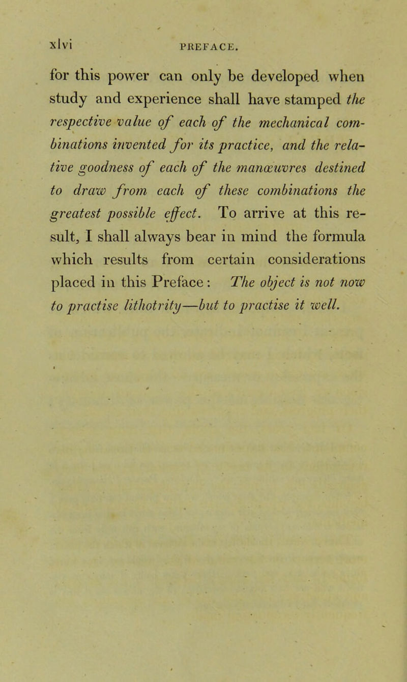 for this power can only be developed when study and experience shall have stamped the respective value of each of the mechanical com- binations invented for its practice, and the rela- tive goodness of each of the manoeuvres destined to draw from each of these combinations the greatest possible effect. To arrive at this re- sult, I shall always bear in mind the formula which results from certain considerations placed in this Preface: The object is not now to practise lithotrity—but to practise it well.