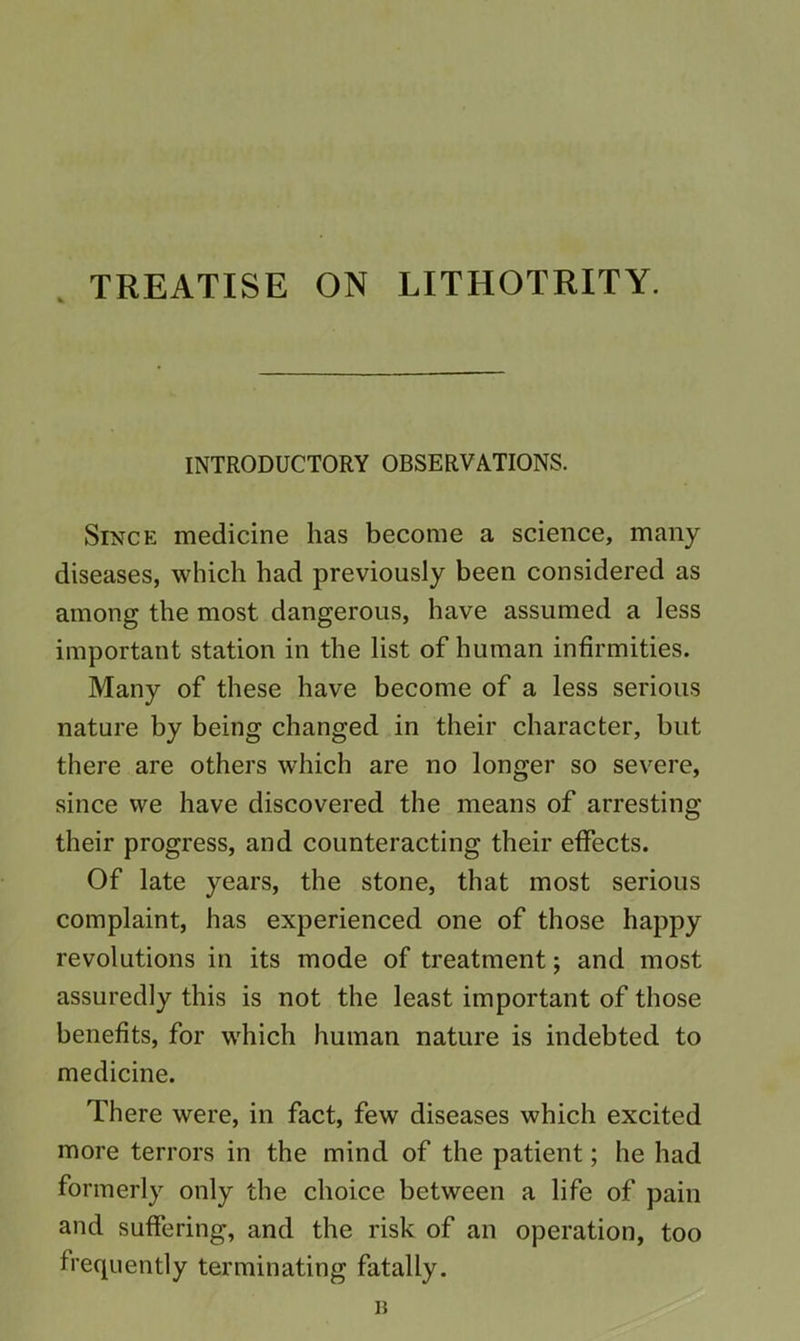 . TREATISE ON LITHOTRITY. INTRODUCTORY OBSERVATIONS. Since medicine has become a science, many diseases, which had previously been considered as among the most dangerous, have assumed a less important station in the list of human infirmities. Many of these have become of a less serious nature by being changed in their character, but there are others which are no longer so severe, since we have discovered the means of arresting their progress, and counteracting their effects. Of late years, the stone, that most serious complaint, has experienced one of those happy revolutions in its mode of treatment; and most assuredly this is not the least important of those benefits, for which human nature is indebted to medicine. There were, in fact, few diseases which excited more terrors in the mind of the patient; he had formerly only the choice between a life of pain and suffering, and the risk of an operation, too frequently terminating fatally.