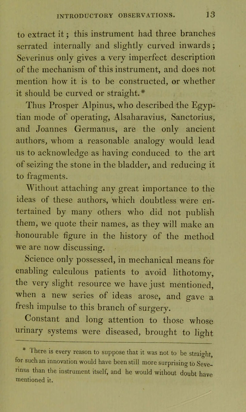 to extract it; this instrument had three branches serrated internally and slightly curved inwards; Severinus only gives a very imperfect description of the mechanism of this instrument, and does not mention how it is to be constructed, or whether it should be curved or straight.* Thus Prosper Alpinus, who described the Egyp- tian mode of operating, Alsaharavius, Sanctorius, and Joannes Germaniis, are the only ancient authors, whom a reasonable analogy would lead us to acknowledge as having conduced to the art of seizing the stone in the bladder, and reducing it to fragments. Without attaching any great importance to the ideas of these authors, which doubtless were en- tertained by many others who did not publish them, we quote their names, as they will make an honourable figure in the history of the method we are now discussing. Science only possessed, in mechanical means for enabling calculous patients to avoid lithotomy, the very slight resource we have just mentioned, when a new series of ideas arose, and gave a fresh impulse to this branch of surgery. Constant and long attention to those whose urinary systems were diseased, brought to light * 1 here is every reason to suppose that it was not to be straight, for such an innovation would have been still more surprising to Seve- rinus than the instrument itself, and he would without doubt have mentioned it.